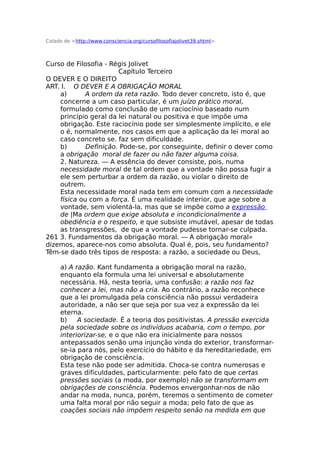 Colado de <http://www.consciencia.org/cursofilosofiajolivet39.shtml>
Curso de Filosofia - Régis Jolivet
Capítulo Terceiro
O DEVER E O DIREITO
ART. I. O DEVER E A OBRIGAÇÃO MORAL
a) A ordem da reta razão. Todo dever concreto, isto é, que
concerne a um caso particular, é um juízo prático moral,
formulado como conclusão de um raciocínio baseado num
princípio geral da lei natural ou positiva e que impõe uma
obrigação. Este raciocínio pode ser simplesmente implícito, e ele
o é, normalmente, nos casos em que a aplicação da lei moral ao
caso concreto se. faz sem dificuldade.
b) Definição. Pode-se, por conseguinte, definir o dever como
a obrigação moral de fazer ou não fazer alguma coisa.
2. Natureza. — A essência do dever consiste, pois, numa
necessidade moral de tal ordem que a vontade não possa fugir a
ele sem perturbar a ordem da razão, ou violar o direito de
outrem.
Esta necessidade moral nada tem em comum com a necessidade
física ou com a força. É uma realidade interior, que age sobre a
vontade, sem violentá-la, mas que se impõe como a expressão
de |Ma ordem que exige absoluta e incondicionalmente a
obediência e o respeito, e que subsiste imutável, apesar de todas
as transgressões, de que a vontade pudesse tornar-se culpada.
261 3. Fundamentos da obrigação moral. — A obrigação moral»
dizemos, aparece-nos como absoluta. Qual é, pois, seu fundamento?
Têm-se dado três tipos de resposta: a razão, a sociedade ou Deus,
a) A razão. Kant fundamenta a obrigação moral na razão,
enquanto ela formula uma lei universal e absolutamente
necessária. Há, nesta teoria, uma confusão: a razão nos faz
conhecer a lei, mas não a cria. Ao contrário, a razão reconhece
que a lei promulgada pela consciência não possui verdadeira
autoridade, a não ser que seja por sua vez a expressão da lei
eterna.
b) A sociedade. É a teoria dos positivistas. A pressão exercida
pela sociedade sobre os indivíduos acabaria, com o tempo, por
interiorizar-se, e o que não era inicialmente para nossos
antepassados senão uma injunção vinda do exterior, transformar-
se-ia para nós, pelo exercício do hábito e da hereditariedade, em
obrigação de consciência.
Esta tese não pode ser admitida. Choca-se contra numerosas e
graves dificuldades, particularmente: pelo fato de que certas
pressões sociais (a moda, por exemplo) não se transformam em
obrigações de consciência. Podemos envergonhar-nos de não
andar na moda, nunca, porém, teremos o sentimento de cometer
uma falta moral por não seguir a moda; pelo fato de que as
coações sociais não impõem respeito senão na medida em que
 