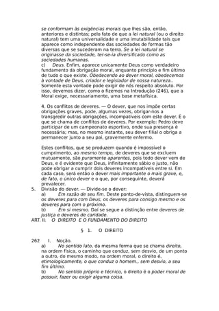 se conformam às exigências morais que lhes são, então,
anteriores e distintas; pelo fato de que a lei natural (ou o direito
natural) tem uma universalidade e uma imutabilidade tais que
aparece como independente das sociedades de formas tão
diversas que se sucederam na terra. Se a lei natural se
originasse da sociedade, ter-se-ia diversificado como as
sociedades humanas.
c) Deus. Enfim, aparece unicamente Deus como verdadeiro
fundamento da obrigação moral, enquanto princípio e fim último
de tudo o que existe. Obedecendo ao dever moral, obedecemos
à vontade de Deus, criador e legislador de nossa natureza..
Somente esta vontade pode exigir de nós respeito absoluto. Por
isso, devemos dizer, como o fizemos na Introdução (246), que a
Moral exige, necessariamente, uma base metafísica.
4. Os conflitos de deveres. — O dever, que nos impõe certas
obrigações graves, pode, algumas vezes, obrigar-nos a
transgredir outras obrigações, incompatíveis com este dever. É o
que se chama de conflitos de deveres. Por exemplo: Pedro deve
participar de um campeonato esportivo, onde sua presença é
necessária; mas, no mesmo instante, seu dever filial o obriga a
permanecer junto a seu pai, gravemente enfermo.
Estes conflitos, que se produzem quando é impossível o
cumprimento, ao mesmo tempo, de deveres que se excluem
mutuamente, são puramente aparentes, pois todo dever vem de
Deus, e é evidente que Deus, infinitamente sábio e justo, não
pode obrigar a cumprir dois deveres incompatíveis entre si. Em
cada caso, será então o dever mais importante o mais grave, e,
de fato, o único dever e o que, por conseguinte, deverá
prevalecer.
5. Divisão do dever. — Divide-se o dever:
a) Em razão de seu fim. Deste ponto-de-vista, distinguem-se
os deveres para com Deus, os deveres para consigo mesmo e os
deveres para com o próximo.
b) Em si mesmo. Daí se segue a distinção entre deveres de
justiça e deveres de caridade.
ART. II. O DIREITO E O FUNDAMENTO DO DIREITO
§ 1. O DIREITO
262 I. Noção.
a) No sentido lato, da mesma forma que se chama direito,
na ordem física, o caminho que conduz, sem desvio, de um ponto
a outro, do mesmo modo, na ordem moral, o direito é,
etimologicamente, o que conduz o homem., sem desvio, a seu
fim último.
b) No sentido próprio e técnico, o direito é o poder moral de
possuir, fazer ou exigir alguma coisa.
 