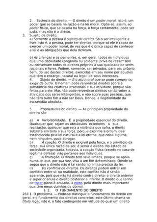 2. Essência do direito. — O direito é um poder moral, isto é, um
poder que se baseia na razão e na lei moral. Opõe-se, assim, ao
poder físico, que se baseia na força, A força certamente, pode ser
justa, mas não é o direito.
3. Sujeito de direito.
a) Somente a pessoa é sujeito de direito. Só o ser inteligente e
livre, isto é, a pessoa, pode ter direitos, porque só ele é capaz de
exercer um poder moral, de vez que é o único capaz de conhecer
a lei e as obrigações que dela derivam.
b) As crianças e os dementes, e, em geral, todos os indivíduos
que uma debilidade congênita ou acidental priva de razão* têm
ou conservam todos os direitos próprios à sua qualidade de seres
racionais e livres. Podem, somente, ser privados, para seu próprio
bem, do uso destes direitos, exercidos em seu nome por aqueles
que têm o encargo, natural ou legal, de seus interesses.
4. Objeto de direito. — É o ato moral que se pode cumprir ou
exigir de outro. O homem pode reivindicar direitos sobre a
substância das criaturas irracionais e sua atividade, porque são
feitas para ele. Mas não pode reivindicar direitos senão sobre a.
atividade dos seres inteligentes, e não sobre suas pessoas, que
não têm outro fim a não ser Deus. Donde, a ilegitimidade da
escravidão absoluta.
5. Propriedades do direito. — As principais propriedade do
direito são:
a) A inviolabilidade. É a propriedade essencial do direito.
Quaisquer que sejam os obstáculos exteriores a sua
realização, qualquer que seja a violência que sofra, o direito
subsiste em toda a sua força, porque exprime a ordem ideal
estabelecida pela lei natural e a lei eterna, que coisa alguma,
nem ninguém, pode abrogar.
b) A coação. O direito é exigível pela força, e o privilégio da
força, sua única razão de ser, ê servir o direito. No estado de
sociedade organizada, todavia, a coação física (exceto no caso de
legítima defesa) não pertence aos indivíduos.
c) A limitação. O direito tem seus limites, porque se apóia
numa lei que, por sua vez, visa a um fim determinado. Donde se
segue que o direito não é tal senão no limite preciso da lei.
d) Os conflitos de direitos. Os direitos podem entrar em
conflitos entre si: na realidade, este conflito não é senão
aparente, pois que não há direito contra direito: o direito anterior
e superior anula o direito posterior e inferior. O direito que tenho
de tocar piano é anulado, à noite, pelo direito mais importante
que têm meus vizinhos de dormir.
§ 2. O FUNDAMENTO DO DIREITO
263 1. O problema. — Pode-se distinguir o fundamento do direito em
geral, e o fundamento dos direitos concretos: este último chama-se
título legal, isto é, o fato contingente em virtude do qual um direito
 