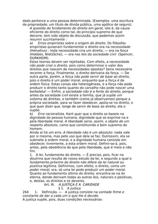 dado pertence a uma pessoa determinada. (Exemplos: uma escritura
de propriedade; um título de dívida pública, uma apólice de seguro).
A questão do fundamento do direito em geral, isto é, da causa
eficiente do direito como tal, do princípio supremo de que
decorre, tem sido objeto de discussão, que podemos assim
resumir sucintamente :
a) Erros empiristas sobre a origem do direito. Os filósofos
empiristas quiseram fundamentar o direito ora na necessidade
(Helvetius) : toda necessidade cria um direito, — ora na força
(Hobbes, NietzSche), — ora nas leis da sociedade civil (Spencer,
DURKHEIM).
Estas teorias devem ser rejeitadas. Com efeito, a necessidade
não pode criar o direito, pois como determinar o valor dos
direitos que nascem de necessidades opostas? Seria necessário
recorrer a força. Finalmente, o direito derivaria da força. — De
outra parte, porém, a força não pode servir de base ao direito,
pois o direito é um poder moral, enquanto que a força é de
ordem física. Estas coisas são heterogêneas, e a força não pode
produzir o direito tanto quanto do carvalho não pode nascer uma
borboleta! — Enfim, a sociedade não é a fonte do direito, porque
antes da sociedade civil existe a família, que já supõe um
sistema de direitos, e também (como já observamos) porque a
própria sociedade, para se fazer obedecer, apóia-se no direito, o
que quer dizer que, longe de servir de base ao direito, ela o
supõe.
b) Erro racionalista. Kant quer que o direito se baseie na
dignidade da pessoa humana, dignidade que se exprime na e
pela liberdade moral. A liberdade seria, assim, o objeto de um
respeito absoluto, como que constituindo o bem supremo do
homem.
Ainda aí há um erro. A liberdade não é um absoluto: nada vale
por si mesma, mas pelo uso que dela se faz. Outrossim, ela se
submete à ordem moral, e a dignidade humana consiste em
obedecer, livremente, a esta ordem moral. Definir-se-á, pois,
antes, pela obediência do que pela liberdade, que é meio e não
fim.
1. A lei, fundamento do direito. — É preciso, pois, ficar na
doutrina que resulta de nosso estudo da lei, e segundo a qual o
fundamento próximo do direito não difere da lei natural ou
positiva legítima. Definimos, com efeito, o direito, como um
poder moral; ora, só uma lei pode produzir um poder moral.
Quanto ao fundamento último do direito, encontra-se na lei
eterna, donde derivam todas as outras leis, naturais e positivas,
e, destas, os direitos e os deveres.
Art. III. A JUSTIÇA E A CARIDADE
§ 1. A justiça
264 1. Definição. — A justiça consiste na vontade firme e
constante de dar a cada um o que lhe é devido.
A justiça supõe, pois, duas condições necessárias:
 
