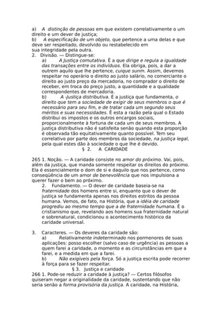 a) A distinção de pessoas em que existem correlativamente o um
direito e um dever de justiça;
b) A especificação de um objeto, que pertence a uma delas e que
deve ser respeitado, devolvido ou restabelecido em
sua integridade pela outra.
2. Divisão. — Distingue-se:
a) A Justiça comutativa. Ê a que dirige e regula a igualdade
das transações entre os indivíduos. Ela obriga, pois, a dar a
outrem aquilo que lhe pertence, cuique sunm. Assim, devemos
respeitar no operário o direito ao justo salário, no comerciante o
direito ao justo preço da mercadoria, no comprador o direito de
receber, em troca do preço justo, a quantidade e a qualidade
correspondentes de mercadoria.
b) A -Justiça distributiva. É a justiça que fundamenta, o
direito que tem a sociedade de exigir de seus membros o que é
necessário para seu fim, e de tratar cada um segundo seus
méritos e suas necessidades. Ê esta a razão pela qual o Estado
distribui os impostos e os outros encargos sociais,
proporcionalmente à fortuna de cada um de seus membros. A
justiça distributiva não é satisfeita senão quando esta proporção
é observada tão equitativamente quanto possível. Tem seu
correlativo por parte dos membros da sociedade, na justiça legal,
pela qual estes dão à sociedade o que lhe é devido.
§ 2. A CARIDADE
265 1. Noção. — A caridade consiste no amor do próximo. Vai, pois,
além da justiça, que manda somente respeitar os direitos do próximo.
Ela é essencialmente o dom de si e daquilo que nos pertence, como
conseqüência de um amor de benevolência que nos impulsiona a
querer fazer o bem ao próximo.
2. Fundamento. — O dever de caridade baseia-se na
fraternidade dos homens entre si, enquanto que o dever de
justiça se fundamenta apenas nos direitos estritos da pessoa
humana. Vemos, de fato, na História, que a idéia de caridade
progrediu ao mesmo tempo que a de fraternidade humana. É o
cristianismo que, revelando aos homens sua fraternidade natural
e sobrenatural, condicionou o acontecimento histórico da
caridade universal.
3. Caracteres. — Os deveres da caridade são:
a) Relativamente indeterminado nos pormenores de suas
aplicações: posso escolher (salvo caso de urgência) as pessoas a
quem farei a caridade, o momento e as circunstâncias em que a
farei, e a medida em que a farei.
b) Não exigíveis pela força. Só a justiça escrita pode recorrer
à força para se fazer respeitar.
§ 3. Justiça e caridade
266 1. Pode-se reduzir a caridade à justiça? — Certos filósofos
quiseram negar a originalidade da caridade, sustentando que não
seria senão a forma provisória da justiça. A caridade, na História,
 