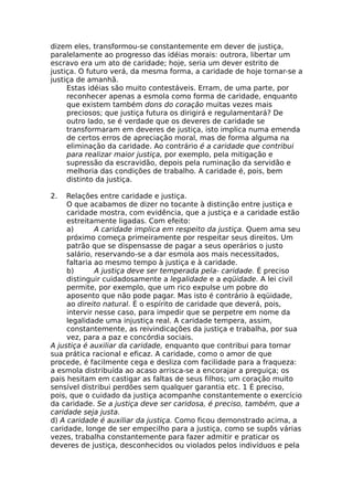 dizem eles, transformou-se constantemente em dever de justiça,
paralelamente ao progresso das idéias morais: outrora, libertar um
escravo era um ato de caridade; hoje, seria um dever estrito de
justiça. O futuro verá, da mesma forma, a caridade de hoje tornar-se a
justiça de amanhã.
Estas idéias são muito contestáveis. Erram, de uma parte, por
reconhecer apenas a esmola como forma de caridade, enquanto
que existem também dons do coração muitas vezes mais
preciosos; que justiça futura os dirigirá e regulamentará? De
outro lado, se é verdade que os deveres de caridade se
transformaram em deveres de justiça, isto implica numa emenda
de certos erros de apreciação moral, mas de forma alguma na
eliminação da caridade. Ao contrário é a caridade que contribui
para realizar maior justiça, por exemplo, pela mitigação e
supressão da escravidão, depois pela ruminação da servidão e
melhoria das condições de trabalho. A caridade é, pois, bem
distinto da justiça.
2. Relações entre caridade e justiça.
O que acabamos de dizer no tocante à distinção entre justiça e
caridade mostra, com evidência, que a justiça e a caridade estão
estreitamente ligadas. Com efeito:
a) A caridade implica em respeito da justiça. Quem ama seu
próximo começa primeiramente por respeitar seus direitos. Um
patrão que se dispensasse de pagar a seus operários o justo
salário, reservando-se a dar esmola aos mais necessitados,
faltaria ao mesmo tempo à justiça e à caridade.
b) A justiça deve ser temperada pela- caridade. É preciso
distinguir cuidadosamente a legalidade e a eqüidade. A lei civil
permite, por exemplo, que um rico expulse um pobre do
aposento que não pode pagar. Mas isto é contrário à eqüidade,
ao direito natural. É o espírito de caridade que deverá, pois,
intervir nesse caso, para impedir que se perpetre em nome da
legalidade uma injustiça real. A caridade tempera, assim,
constantemente, as reivindicações da justiça e trabalha, por sua
vez, para a paz e concórdia sociais.
A justiça é auxiliar da caridade, enquanto que contribui para tornar
sua prática racional e eficaz. A caridade, como o amor de que
procede, é facilmente cega e desliza com facilidade para a fraqueza:
a esmola distribuída ao acaso arrisca-se a encorajar a preguiça; os
pais hesitam em castigar as faltas de seus filhos; um coração muito
sensível distribui perdões sem qualquer garantia etc. 1 É preciso,
pois, que o cuidado da justiça acompanhe constantemente o exercício
da caridade. Se a justiça deve ser caridosa, é preciso, também, que a
caridade seja justa.
d) A caridade é auxiliar da justiça. Como ficou demonstrado acima, a
caridade, longe de ser empecilho para a justiça, como se supôs várias
vezes, trabalha constantemente para fazer admitir e praticar os
deveres de justiça, desconhecidos ou violados pelos indivíduos e pela
 