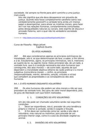 sociedade. Vai sempre na frente para abrir caminho a uma justiça
mais exata.
Isto não significa que ela deva desaparecer em proveito da
justiça. Quando esta fosse completamente satisfeita (seria isso
verdadeiramente possível?) a caridade teria ainda um imenso
papel a desempenhar, para aliviar as misérias morais, para fazer
rei-f nar nas relações humanas, constantemente conturbadas
pelas desigualdades naturais ou sociais, este espírito de doçura e
amizade fraterna, sem o qual não há verdadeira sociedade
humana.
Colado de <http://www.consciencia.org/cursofilosofiajolivet40.shtml>
Curso de Filosofia - Régis Jolivet
Capítulo Quarto
OS ATOS HUMANOS
267 Até aqui consideramos apenas os princípios extrínsecos da
moralidade, isto é, os que determinaram de fora, a saber, o fim último
e a lei. Estudaremos, agora, os princípios intrínsecos, isto é, interiores
ao sujeito da lei, ou agente moral. Estes princípios são, de um lado, a
vontade livre, que é a condição necessária dos atos humanos (por
conseguinte, dos atos morais) — de outro lado, aqueles de que
dependem a moralidade objetiva (ditame da razão prática) e a moral
subjetiva {consciência moral), — enfim, os princípios
(responsabilidade, mérito, demérito, sanção, virtudes e vícios)
que compõem as propriedades e as conseqüências dos atos
humanos.
Art. I. O ATO HUMANO ENQUANTO VOLUNTÁRIO
268 Os atos humanos não podem ser atos morais a não ser que
procedam da vontade livre. Seu grau de valor moral dependerá, pois.
do grau de liberdade com que forem realizados.
§ 1. CONDIÇÕES DO ATO VOLUNTÁRIO
Um ato não pode ser chamado voluntário senão nas seguintes
condições:
1. Deve ser espontâneo, isto é, proceder de uma tendência
própria e interior à vontade, senão é coagido e forçado.
2. O fim deve ser conhecido como tal, senão o ato não é
voluntário, mas natural ou instintivo, pois procede de um
princípio interior cego, como é o caso da atividade vegetal ou
animal.
§ 2. DIVISÕES DO ATO VOLUNTÁRIO
 