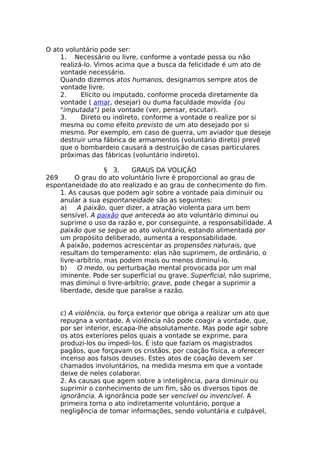 O ato voluntário pode ser:
1. Necessário ou livre, conforme a vontade possa ou não
realizá-lo. Vimos acima que a busca da felicidade é um ato de
vontade necessário.
Quando dizemos atos humanos, designamos sempre atos de
vontade livre.
2. Elícito ou imputado, conforme proceda diretamente da
vontade ( amar, desejar) ou duma faculdade movida {ou
"imputada") pela vontade (ver, pensar, escutar).
3. Direto ou indireto, conforme a vontade o realize por si
mesma ou como efeito previsto de um ato desejado por si
mesmo. Por exemplo, em caso de guerra, um aviador que deseje
destruir uma fábrica de armamentos (voluntário direto) prevê
que o bombardeio causará a destruição de casas particulares
próximas das fábricas (voluntário indireto).
§ 3. GRAUS DA VOLIÇÃO
269 O grau do ato voluntário livre é proporcional ao grau de
espontaneidade do ato realizado e ao grau de conhecimento do fim.
1. As causas que podem agir sobre a vontade paia diminuir ou
anular a sua espontaneidade são as seguintes:
a) A paixão, quer dizer, a atração violenta para um bem
sensível. A paixão que anteceda ao ato voluntário diminui ou
suprime o uso da razão e, por conseguinte, a responsabilidade. A
paixão que se segue ao ato voluntário, estando alimentada por
um propósito deliberado, aumenta a responsabilidade.
À paixão, podemos acrescentar as propensões naturais, que
resultam do temperamento: elas não suprimem, de ordinário, o
livre-arbítrio, mas podem mais ou menos diminuí-lo.
b) O medo, ou perturbação mental provocada por um mal
iminente. Pode ser superficial ou grave. Superficial, não suprime,
mas diminui o livre-arbítrio; grave, pode chegar a suprimir a
liberdade, desde que paralise a razão.
c) A violência, ou força exterior que obriga a realizar um ato que
repugna a vontade. A violência não pode coagir a vontade, que,
por ser interior, escapa-lhe absolutamente. Mas pode agir sobre
os atos exteriores pelos quais a vontade se exprime, para
produzi-los ou impedi-los. É isto que faziam os magistrados
pagãos, que forçavam os cristãos, por coação física, a oferecer
incenso aos falsos deuses. Estes atos de coação devem ser
chamados involuntários, na medida mesma em que a vontade
deixe de neles colaborar.
2. As causas que agem sobre a inteligência, para diminuir ou
suprimir o conhecimento de um fim, são os diversos tipos de
ignorância. A ignorância pode ser vencível ou invencível. A
primeira torna o ato indiretamente voluntário, porque a
negligência de tomar informações, sendo voluntária e culpável,
 