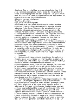 silogismo. Este se reduziria a uma pura tautologia, isto é, à
pura e simples repetição da mesma coisa. Ele não produziria,
então, nenhum progresso real para o espírito É o que STUART
MILL, em particular, se esforçou por demonstrar. Com efeito, diz
ele examinaremos o silogismo seguinte:
O homem é um ser inteligente.
Ora, Tiago é homem.
Logo, ele é um ser inteligente.
Verificamos que, para poder afirmar legitimamente a maior
universal "O homem é um ser inteligente", cumpre primeiro
saber que Pedro, Paulo, Tiago etc. são seres inteligentes. A
conclusão não pode, pois, ensinar-me nada que ainda não
conheça. Por conseguinte, o silogismo é um puro verbalismo.
b) O silogismo categórico se reduziria a um silogismo hipotético.
Esta objeção não faz, na realidade, mais do que retomar e
estender a objeção precedente. Consiste em dizer que, na
impossibilidade de podermos enumerar todos os casos
particulares, cuja verdade permitisse formular categoricamente a
maior universal, todo silogismo que contivesse como maior uma
proposição cujo sujeito fosse uma noção universal (12), seria,
simplesmente, um silogismo hipotético. O silogismo, precedente
se reduziria, então, a este silogismo hipotético: "Se todos os
homens1 são seres inteligentes, Tiago, sendo um homem, é um
ser inteligente", ou, mais brevemente: "Se Tiago é homem, é
inteligente".
2. Discussão.
a) O silogismo é instrumento de descoberta. Com efeito, as .
objeções a que acabamos de nos referir supõem erradamente
que a conclusão está contida explicitamente na maior. De fato, a
conclusão não está contida senão virtualmente (ou
implicitamente) na maior, o que obriga a recorrer, para descobri-
la, a uma idéia intermediária (o termo médio). Daí se segue,
também, que a conclusão acrescenta algo de novo e realiza um
progresso no conhecimento, a saber, o progresso que consiste
em descobrir numa idéia o que nela está contido, mas que se não
via imediatamente. Eis por que Aristóteles fala justamente da
causalidade do termo médio, assinalando assim seu poder de
fecundidade na ordem do conhecer.
b) Valor do silogismo categórico. Todo silogismo categórico não
se reduz a um silogismo hipotético. Os que levantam esta
objeção se apóiam sem prova, numa doutrina que nega o valor
das idéias universais. A discussão desta doutrina pertence,
sobretudo, à Crítica do conhecimento. Mas já se pode observar
aqui que o conceito (ou idéia universal) exprime, de início, uma
essência ou uma natureza real e objetiva e que, sob este
aspecto, tem um conteúdo próprio, aplicável universalmente a
todas as espécies do mesmo gênero e a todos os indivíduos da
mesma espécie (11). Em outras palavras, o conceito exprime
alguma coisa que deve ser reencontrada em todas as espécies
(se é um conceito genérico) e em todos os indivíduos (se é um
 