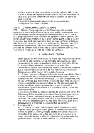 supõe a aceitação das conseqüências da ignorância. Não pode,
portanto, enganar-se pensando escapar às responsabilidades de
seus atos, evitando sistematicamente esclarecer-se sobre os
seus deveres.
A ignorância invencível é atualmente involuntária: por
conseguinte: ela não é culpável.
ART. II. O ATO HUMANO COMO ATO MORAL
270 Os atos humanos não se manifestam apenas à nossa
consciência como voluntários e livres, mas ainda como morais, quer
dizer, como possuindo uma propriedade que os faz bons ou maus.
Esta propriedade dos atos humanos se apresenta como sendo a um
tempo objetiva (ou material), quer dizer, como qualificando o ato em
si mesmo, que será objetivamente bom ou mau conforme esteja ou
não de acordo com a lei moral, — e subjetiva (ou formal), quer dizer,
como qualificando o ato, não mais em si mesmo, mas enquanto
proceda da vontade livre e tornando-o subjetivamente bom ou mau
conforme a retidão ou a falta de retidão da vontade.
§ 1. A MORALIDADE OBJETIVA
Nosso estudo do fim último e da lei moral nos mostrou que o bem
e o mal, no ato humano, serão definidos objetivamente, pela
conveniência ou não-conveniência deste ato com o fim último
do homem. Mas como esta conveniência ou esta não-
conveniência devem ser conhecidas pela razão humana, dizemos
que a regra imediata do bem e do mal reside no acordo ou no
desacordo dos atos morais com a razão humana.
1. O bem honesto. — Do ponto-de-vista moral, um objeto é bom
ou mau em si mesmo, conforme esteja ou não proporcionado à
obtenção do fim último do homem (251). É, por conseguinte, não
no seu ser físico que ele deverá ser julgado aqui, mas no seu ser
moral, constituído pela conformidade ou não-conformidade do
ato (ou do objeto a que está ordenado e que o especifica
moralmente, quer dizer: dá-lhe sua qualidade moral) com o fim
último do homem.
É esta conformidade ou esta proporção do ato humano com o fim
último que define propriamente o bem honesto na sua essência
objetiva. Donde, podemos dizer que a moralidade objetiva
resultará dos objetos ou fins imediatos da ação conforme estes
fins (ou estes objetos) sejam ou não bens honestos, quer dizer,
desejáveis em si mesmos e convenientes ao homem.
2. A razão prática.
a) O ditame da razão. À lei natural, como já dissemos, não
importa senão princípios muito gerais. É necessário constante
mente, na prática, fazer aplicação destes princípios aos casos
concretos. Esta aplicação se faz por meio de um silogismo (a
maior parte do tempo, implícito), cuja maior formula o princípio
geral do direito natural, a menor define ou qualifica o ato
 