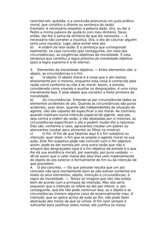concreto em. questão, e a conclusão pronuncia um juízo prático
moral, que constitui o ditame ou sentença da razão.
Exemplo: é necessário respeitar a palavra dada. Ora. eu dei a
Pedro a minha palavra de ajudá-lo com meu dinheiro. Devo,
então, dar-lhe a soma de dinheiro de que ele necessita. — é
necessário não cometer a injustiça. Ora, o ato de caluniar alguém
seria uma injustiça. Logo, devo evitar este ato.
b) A ordem da reta razão. É a sentença que corresponde
realmente, no caso concreto (por conseguinte, em vista das
circunstâncias), às exigências objetivas da moralidade. É esta
sentença que constitui a regra próxima da moralidade objetiva
(pois a regra suprema é a lei eterna).
3. Elementos da moralidade objetiva. — Estes elementos são: o
objeto, as circunstâncias e o fim.
a) O objeto. O objeto moral é a coisa que o ato realizo,
diretamente por si mesmo, enquanto esta coisa é conhecida pela
razão como conforme ou não à lei moral. Assim, a esmola,
considerada como visando a auxiliar os desgraçados, é uma coisa
moralmente boa. É este objeto que constitui a fonte primeira da
moralidade.
b) As circunstâncias. Entende-se por circunstâncias todos os
elementos acidentais do ato. Quando as circunstâncias são puros
acidentes, quer dizer, quando são independentes da situação do
agente, não são capazes de especificar o ato moral. Ao contrário,
quando implicam numa intenção especial do agente, seja por,
seja contra a ordem da razão, e são desejadas por si mesmas, as
circunstâncias especificam o ato e podem mudar-lhe a natureza.
Elas são, conforme o caso, agravantes (roubar um pobre) ou
atenuantes (roubar para alimentar os filhos na miséria).
c) O fim. O fim de que falamos aqui é o fim subjetivo ou
intenção, quer dizer, o fim que se propõe o agente moral na sua
ação. Este fim subjetivo pode não coincidir com o fim objetivo:
assim, pode-se dar esmola por uma outra razão que não o
amparo dos desgraçados (que é o fim objetivo da esmola e o que
lhe dá sua existência moral), por exemplo, por pura vaidade. —
Vê-se assim que o valor moral dos atos lhes vem materialmente
do objeto do ato exterior e formalmente do fim ou da intenção de
que procedem.
4. O ato concreto. — Do que precede resulta que um ato
concreto não será mortalmente bom se não estiver conforme em
todos os seus elementos, objeto, intenção e circunstâncias, à
regra da moralidade. —. Talvez se imagine que isto não esteja
bem de acordo com a primazia da intenção. Mas isto seria
esquecer que a intenção se refere ao ato por inteiro, e, por
conseguinte, que ela não pode continuar boa, se o objeto e as
circunstâncias tiverem alguma coisa de essencialmente mau. A
intenção, que se aplica acima de tudo ao fim, não pode fazer
abstração dos meios de que se utiliza. O fim nem sempre é
suficiente para justificar estes meios: ele justifica os meios
 