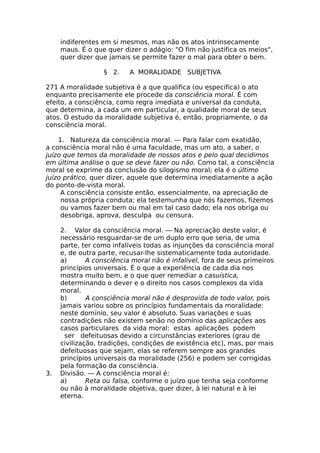 indiferentes em si mesmos, mas não os atos intrinsecamente
maus. É o que quer dizer o adágio: "O fim não justifica os meios",
quer dizer que jamais se permite fazer o mal para obter o bem.
§ 2. A MORALIDADE SUBJETIVA
271 A moralidade subjetiva é a que qualifica (ou especifica) o ato
enquanto precisamente ele procede da consciência moral. É com
efeito, a consciência, como regra imediata e universal da conduta,
que determina, a cada um em particular, a qualidade moral de seus
atos. O estudo da moralidade subjetiva é, então, propriamente, o da
consciência moral.
1. Natureza da consciência moral. — Para falar com exatidão,
a consciência moral não é uma faculdade, mas um ato, a saber, o
juízo que temos da moralidade de nossos atos e pelo qual decidimos
em última análise o que se deve fazer ou não. Como tal, a consciência
moral se exprime da conclusão do silogismo moral; ela é o último
juízo prático, quer dizer, aquele que determina imediatamente a ação
do ponto-de-vista moral.
A consciência consiste então, essencialmente, na apreciação de
nossa própria conduta; ela testemunha que nós fazemos, fizemos
ou vamos fazer bem ou mal em tal caso dado; ela nos obriga ou
desobriga, aprova, desculpa ou censura.
2. Valor da consciência moral. — Na apreciação deste valor, é
necessário resguardar-se de um duplo erro que seria, de uma
parte, ter como infalíveis todas as injunções da consciência moral
e, de outra parte, recusar-lhe sistematicamente toda autoridade.
a) A consciência moral não é infalível, fora de seus primeiros
princípios universais. É o que a experiência de cada dia nos
mostra muito bem, e o que quer remediar a casuística,
determinando o dever e o direito nos casos complexos da vida
moral.
b) A consciência moral não é desprovida de todo valor, pois
jamais variou sobre os princípios fundamentais da moralidade:
neste domínio, seu valor é absoluto. Suas variações e suas
contradições não existem senão no domínio das aplicações aos
casos particulares da vida moral: estas aplicações podem
ser defeituosas devido a circunstâncias exteriores (grau de
civilização, tradições, condições de existência etc), mas, por mais
defeituosas que sejam, elas se referem sempre aos grandes
princípios universais da moralidade (256) e podem ser corrigidas
pela formação da consciência.
3. Divisão. — A consciência moral é:
a) Reta ou falsa, conforme o juízo que tenha seja conforme
ou não à moralidade objetiva, quer dizer, à lei natural e à lei
eterna.
 