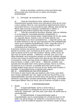 b) Certa ou duvidosa, conforme o juízo que tenha seja
pronunciado sem risco de erro ou sobre uma simples
probabilidade.
272 4. Formação da consciência moral.
a) Caso da consciência certa,. Agimos sempre
honestamente quando temos uma consciência certa de ser lícito
o ato a realizar. Para ter uma consciência legitimamente certa é
necessário formar a sua consciência pela reflexão, pelo estudo da
Moral, pela consulta a pessoas competentes e sábias, e
sobretudo pela prática habitual das virtudes morais.
b) Caso da consciência duvidosa. Quando, após ter refletido
e, se for possível, consultado pessoas competentes, a
consciência fica em dúvida sobre a legitimidade de um ato, pode-
se, segundo alguns, realizar o ato, se existe apenas uma
probabilidade a seu favor (probabilismo), — segundo outros, não
se pode realizá-lo a não ser que haja para ele uma probabilidade
maior que a negativa (probabilismo), enfim, segundo outros, é
necessário sempre escolher o partido mais seguro e mais
confortável à lei (tutorismo).
O primeiro sistema nos parece mais verdadeiro. Se, com efeito, existe
dúvida no tocante, quer à existência da lei, quer à sua, aplicação,
tudo se passa como se a lei não existisse. Somos, então, livres, de
agir num ou noutro sentido. — Notemos, contudo, que, para usar
desta liberdade, será necessário sempre um motivo razoável, porque
nenhum ato moral se justifica pelo único fato de que não foi proibido:
é necessário, então, que haja ainda um objeto conforme ao fim dos
atos humanos, a saber, o bem moral. — Notemos, também, que
quando este ato pode fazer correr graves perigos, físicos ou morais,
ao próximo ou a si mesmo, a caridade para com outro ou para
consigo poderá exigir que se renuncie ao ato. Neste caso se aplica o
princípio: "é necessário tomar o partido mais seguro".
ART. III. CONSEQÜÊNCIAS DOS ATOS MORAIS
273 Como os atos morais são, por essência, atos livres, quer dizer,
atos nossos, desejados por nós, segue-se daí que assumimos a sua
responsabilidade, que eles se tornam para nós causas de mérito ou
demérito e que exigem sanções apropriadas. Além disso, a atividade
moral gera hábitos, bons ou maus, que se chamam virtudes e vícios,
§ 1. A RESPONSABILIDADE
1. Noção.
a) A responsabilidade. Como o nome indica, a
responsabilidade é a obrigação em que se encontra o agente
moral de ”responder", por seus atos, quer dizer, de sofrer-lhes as
conseqüências.
b) A imputabilidade. A responsabilidade supõe a
imputabilidade, que é a propriedade em virtude da qual um ato
pode com plena justiça, ser atribuído a uma pessoa como sua
autora. O ato de violência imposto a um homem a quem se torce
 