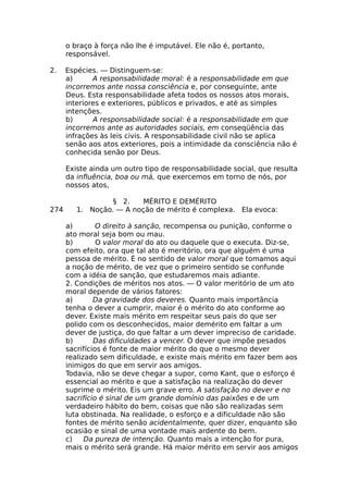 o braço à força não lhe é imputável. Ele não é, portanto,
responsável.
2. Espécies. — Distinguem-se:
a) A responsabilidade moral: é a responsabilidade em que
incorremos ante nossa consciência e, por conseguinte, ante
Deus. Esta responsabilidade afeta todos os nossos atos morais,
interiores e exteriores, públicos e privados, e até as simples
intenções.
b) A responsabilidade social: é a responsabilidade em que
incorremos ante as autoridades sociais, em conseqüência das
infrações às leis civis. A responsabilidade civil não se aplica
senão aos atos exteriores, pois a intimidade da consciência não é
conhecida senão por Deus.
Existe ainda um outro tipo de responsabilidade social, que resulta
da influência, boa ou má, que exercemos em torno de nós, por
nossos atos,
§ 2. MÉRITO E DEMÉRITO
274 1. Noção. — A noção de mérito é complexa. Ela evoca:
a) O direito à sanção, recompensa ou punição, conforme o
ato moral seja bom ou mau.
b) O valor moral do ato ou daquele que o executa. Diz-se,
com efeito, ora que tal ato é meritório, ora que alguém é uma
pessoa de mérito. É no sentido de valor moral que tomamos aqui
a noção de mérito, de vez que o primeiro sentido se confunde
com a idéia de sanção, que estudaremos mais adiante.
2. Condições de méritos nos atos. — O valor meritório de um ato
moral depende de vários fatores:
a) Da gravidade dos deveres. Quanto mais importância
tenha o dever a cumprir, maior é o mérito do ato conforme ao
dever. Existe mais mérito em respeitar seus pais do que ser
polido com os desconhecidos, maior demérito em faltar a um
dever de justiça, do que faltar a um dever impreciso de caridade.
b) Das dificuldades a vencer. O dever que impõe pesados
sacrifícios é fonte de maior mérito do que o mesmo dever
realizado sem dificuldade, e existe mais mérito em fazer bem aos
inimigos do que em servir aos amigos.
Todavia, não se deve chegar a supor, como Kant, que o esforço é
essencial ao mérito e que a satisfação na realização do dever
suprime o mérito. Eis um grave erro. A satisfação no dever e no
sacrifício é sinal de um grande domínio das paixões e de um
verdadeiro hábito do bem, coisas que não são realizadas sem
luta obstinada. Na realidade, o esforço e a dificuldade não são
fontes de mérito senão acidentalmente, quer dizer, enquanto são
ocasião e sinal de uma vontade mais ardente do bem.
c) Da pureza de intenção. Quanto mais a intenção for pura,
mais o mérito será grande. Há maior mérito em servir aos amigos
 