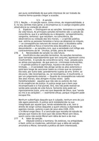 por pura cordialidade do que pelo interesse de ser tratado da
mesma forma quando chegar a ocasião.
§ 3. A sanção
275 1. Noção. — A sanção nasce, como vimos, de responsabilidade, e
é, no seu sentido mais geral, a recompensa ou o castigo exigidos pela
observância ou violação do dever.
2. Espécies. — Distinguem-se as sanções terrestres e a sanção
da vida futura. As principais sanções terrestres são: a sanção da
consciência, que é a satisfação ou o desgosto (arrependimento,
vergonha, remorso) que resultam, na consciência, da
observância ou violação das leis morais, — a opinião pública,
que estima as pessoas honestas e lança ao desprezo os iníquos,
— as conseqüências naturais de nossos atos: o alcoólatra sofre
uma decadência física e transmite esta decadência a seu
descendente — as sanções-civis, que a sociedade civil inflige aos
contraventores da lei (multas, prisão, pena de morte).
276 3. Necessidade da sanção na vida futura.
a) Insuficiência das sanções terrestres. As sanções terrestres,
quer tomadas separadamente quer em conjunto, aparecem como
insuficientes. A sanção da consciência seria mais pesada para
as almas escrupulosas do que para os criminosos endurecidos.
— A opinião pública é caprichosa, injusta e de alcance muito
limitado.. — A sociedade não atinge senão os atos exteriores e
está bem longe de sancionar todos os crimes que se cometem.
Ela está, por outro lado, grandemente sujeita ao erro. Enfim, se
ela pune, não recompensa, ou, se recompensa, é insuficiente, e
por um julgamento exterior. — Quanto às conseqüências naturais
dos atos morais, elas atingem muitas vezes (pela
hereditariedade) aqueles que não são os autores do mal.
b) As exigências da justiça. A justiça exige que o bem seja
recompensado e o mal punido. Ora, isto não pode realizar-se
senão pela sanção da vida futura. Somente esta pode ser
rigorosamente justa, uma vez que depende de Deus, que "sonda
os rins e os corações", — realmente eficaz, porque ninguém pode
escapar-lhe.
Nenhum subterfúgio daquele que é culpado, nenhum erro do juiz
são agora possíveis. A justiça será restabelecida na sua
integridade por aquele que, tendo estabelecido a lei, tem o
direito de exigir contas daqueles a quem elevou à dignidade de
agentes morais, autores e pais de seus atos (169, 213).
c) A Moral exige Deus. É a conclusão que ressalta do estudo da
sanção que mostra de novo que não existe Moral sem Deus,
assim como não existe Moral sem idéia de bem e de mal.
277 4. Valor da sanção.
a) Objeção estóica e kantiana. Os estóicos, na antigüidade,
e Kant, entre os modernos, admitiram que a idéia de sanção
arruinaria a Moral, tornando a prática do bem interessada,
 
