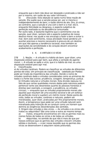 enquanto que o bem não deve ser desejado e praticado a não ser
por si mesmo, em razão de seu valor intrínseco.
b) Discussão. Esta objeção se apóia numa falsa noção de
sanção. Ela supõe que a sanção possa ser, por si mesma e
independentemente do bem, a razão última do ato. Ora, já vimos,
ao contrário, que a sanção é una com o bem e o mal: ela é,
enquanto felicidade ou desgraça, o aspecto subjetivo da
perfeição realizada ou da decadência consumada.
Por outro lado, é bastante legítimo que o sentimento vivo da
sanção, quer dizer, sempre sob o aspecto subjetivo de nosso
destino moral, nos ajude e nos encoraje a fazer o bem e evitar o
mal. Sem este sentimento, nossa atividade moral perderia um
auxiliar precioso e mesmo necessário à procura de um destino
em que não apenas a tendência racional, mas também as
aspirações da sensibilidade e do coração devem encontrar
acabamento e perfeição.
§ 4. A VIRTUDE E O VÍCIO
278 1. Noção. — A virtude é o hábito do bem, quer dizer, uma
disposição estável para agir bem, que afeta a vontade do agente
moral. — À virtude se opõe o vício, que é o hábito do mal, ou uma
disposição estável para agir mal.
2. Classificação.
a) As virtudes cardinais. Podem-se classificar as virtudes de diferentes
pontos-de-vista. Um princípio de classificação (adotado por Platão)
pode ser tirado da importância das virtudes. Donde o nome de
virtudes cardinais dado a virtudes consideradas como as primeiras de
todas e a fonte das outras: prudência, coragem, temperança, justiça.
b) Virtudes naturais e virtudes morais. Esta divisão repousa no
fato de que certas qualidades morais dadas pela natureza podem
pertencer tanto aos desonestos quanto às pessoas honestas e
direitas (por exemplo, a coragem, a prudência, as virtudes
cívicas), — enquanto que as virtudes propriamente morais são
aquelas que resultam de uma escolha racional e de um esforço
de perfeição moral e supõem um mérito moral. Deste ponto-de-
vista, todas as virtudes, cardinais e naturais, podem ser
moralizadas, quer dizer, praticadas por fins propriamente morais.
Assim, a temperança (que pode ser uma virtude natural) será
moralizada pela intenção de se conduzir como um homem que
domina as exigências desordenadas dos sentidos.
3. Origem das virtudes e dos vícios. — As virtudes e os vícios são
inatos ou adquiridos? São uma coisa e outra ao mesmo tempo:
a) Inatos, enquanto encontramos em nós os germes mais ou
menos fortes de todos os vícios e de todas as virtudes.
b) Adquiridas, no sentido de que não é mais do que por
nossos esforços que os germes das virtudes crescem virtudes
sólidas e duráveis, — e por nossa lassidão que os germes dos
vícios se desenvolvem e adquirem raízes profundas.
 