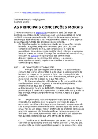 Colado de <http://www.consciencia.org/cursofilosofiajolivet41.shtml>
Curso de Filosofia - Régis Jolivet
Capítulo Quinto
AS PRINCIPAIS CONCEPÇÕES MORAIS
279 Para completar a exposição precedente, será útil expor as
principais concepções da vida moral, que foram propostas no curso
da história de um ponto-de-vista diferente daquele que orienta o
estudo que acabamos de fazer. Procederemos, assim, a uma espécie
de verificação indireta dos princípios deste estudo.
Os filósofos modernos costumam dividir as concepções morais
em três categorias, segundo a maneira pela qual cada um
concebe o soberano bem e, por conseguinte, a regra da
moralidade. Umas (concepções utilitaristas) colocam o soberano
bem no prazer, — outras (concepções sentimentais ou altruístas),
o situam na cultura e no progresso dos sentimentos
desinteressados e das inclinações sociais, — as outras
(concepções racionais), o põem na obediência ao dever
conhecido pela razão.
ART. I. AS CONCEPÇÕES UTILITARISTAS
1. Princípio das concepções utilitaristas. — A característica
comum das teorias utilitaristas é a de situar o soberano bem do
homem no prazer ou no gozo — e fazer, por conseguinte, do
prazer, o critério do bem e do mal: é bom o que permite gozar; é
mau o que impede o gozar ou o que faz sofrer.
2. As diferentes teorias utilitaristas. — As teorias utilitaristas
se diferenciam entre si segundo a maneira pela qual elas
entendem que deva ser o prazer.
a) O hedonismo (teoria de GÓRGIAS, Cálicles, Aristipo de Cilene)
professa que é necessário aproveitar o prazer toda vez que ele se
nos ofereça. Um prazer perdido não retorna. A regra é o gozo
imediato.
b) O epicurismo. Epicuro repele este sistema do gozo
imediato. Ele professa que, no próprio interesse do gozo, é
necessário escolher entre os prazeres, tomando aqueles que não
são acompanhados de nenhuma dor, aqueles que não ameaçam
privar-nos de um prazer maior, preferindo os prazeres calmos aos
prazeres violentos, eliminando qualquer procura de prazeres
artificiais. Em suma, Epicuro visa mais a alcançar um estado de
tranqüilidade (ataraxia) que uma atividade de prazer.
c) O utilitarismo. Bentham quer, por vezes, dar um caráter
científico ao epicurismo e torná-lo menos austero. O fim, diz ele,
é a obtenção da maior quantidade possível de prazer. Mas, para
 