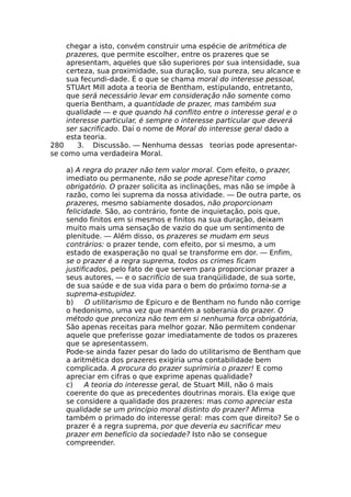 chegar a isto, convém construir uma espécie de aritmética de
prazeres, que permite escolher, entre os prazeres que se
apresentam, aqueles que são superiores por sua intensidade, sua
certeza, sua proximidade, sua duração, sua pureza, seu alcance e
sua fecundi-dade. É o que se chama moral do interesse pessoal,
STUArt Mill adota a teoria de Bentham, estipulando, entretanto,
que será necessário levar em consideração não somente como
queria Bentham, a quantidade de prazer, mas também sua
qualidade — e que quando há conflito entre o interesse geral e o
interesse particular, é sempre o interesse particular que deverá
ser sacrificado. Daí o nome de Moral do interesse geral dado a
esta teoria.
280 3. Discussão. — Nenhuma dessas teorias pode apresentar-
se como uma verdadeira Moral.
a) A regra do prazer não tem valor moral. Com efeito, o prazer,
imediato ou permanente, não se pode aprese?itar como
obrigatório. O prazer solicita as inclinações, mas não se impõe à
razão, como lei suprema da nossa atividade. — De outra parte, os
prazeres, mesmo sabiamente dosados, não proporcionam
felicidade. São, ao contrário, fonte de inquietação, pois que,
sendo finitos em si mesmos e finitos na sua duração, deixam
muito mais uma sensação de vazio do que um sentimento de
plenitude. — Além disso, os prazeres se mudam em seus
contrários: o prazer tende, com efeito, por si mesmo, a um
estado de exasperação no qual se transforme em dor. — Enfim,
se o prazer é a regra suprema, todos os crimes ficam
justificados, pelo fato de que servem para proporcionar prazer a
seus autores, — e o sacrifício de sua tranqüilidade, de sua sorte,
de sua saúde e de sua vida para o bem do próximo torna-se a
suprema-estupidez.
b) O utilitarismo de Epicuro e de Bentham no fundo não corrige
o hedonismo, uma vez que mantém a soberania do prazer. O
método que preconiza não tem em si nenhuma forca obrigatória,
São apenas receitas para melhor gozar. Não permitem condenar
aquele que preferisse gozar imediatamente de todos os prazeres
que se apresentassem.
Pode-se ainda fazer pesar do lado do utilitarismo de Bentham que
a aritmética dos prazeres exigiria uma contabilidade bem
complicada. A procura do prazer suprimiria o prazer! E como
apreciar em cifras o que exprime apenas qualidade?
c) A teoria do interesse geral, de Stuart Mill, não ó mais
coerente do que as precedentes doutrinas morais. Ela exige que
se considere a qualidade dos prazeres: mas como apreciar esta
qualidade se um princípio moral distinto do prazer? Afirma
também o primado do interesse geral: mas com que direito? Se o
prazer é a regra suprema, por que deveria eu sacrificar meu
prazer em benefício da sociedade? Isto não se consegue
compreender.
 