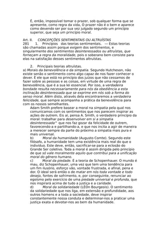 É, então, impossível tomar o prazer, sob qualquer forma que se
apresente, como regra da vida, O prazer não é o bem e aparece
como devendo ser por sua vez julgado segundo um princípio
superior, que seja um princípio moral.
Art. II. CONCEPÇÕES SENTIMENTAIS OU ALTRUÍSTAS
281 1. Princípios das teorias sentimentais. — Estas teorias
são chamadas assim porque exigem dos sentimentos, e
singularmente dos sentimentos desinteressados ou altruístas, que
forneçam a regra da moralidade, pois o soberano bem consiste para
elas na satisfação desses sentimentos altruístas.
2. Principais teorias altruístas.
a) Morais da benevolência e da simpatia. Segundo Hutcheson, não
existe senão o sentimento como algo capaz de nos fazer conhecer o
dever. É ele que está no princípio dos juízos que não cessamos de
fazer sobre as pessoas e as coisas, em virtude de uma regra de
benevolência, que é a sua lei essencial. Por isso, a verdadeira
bondade resulta necessariamente para nós da obediência a esta
inclinação desinteressada que se exprime em nós sob a forma do
senso moral. Além disto, através dela encontraremos a verdadeira
felicidade, que sempre acompanha a prática da benevolência para
com os nossos semelhantes.
Adam Smith prefere basear a moral na simpatia pela qual nos
comunicamos com os sentimentos que nos parecem inspirar as
ações de outrem. Eis aí, pensa A. Smith, o verdadeiro princípio da
moral: trabalhar para desenvolver em si a simpatia
desinteressada^ que nos faz gozar da felicidade de outrem,
favorecendo-a e partilhando-a, e que nos incita a agir de maneira
a merecer sempre da parte do próximo a simpatia mais pura e
mais universal.
b) Moral da humanidade (Augusto Comte). Segundo este
filósofo, a humanidade tem uma existência mais real do que o
indivíduo. Este deve, então, sacrificar-se para a eclosão do
Grande Ser coletivo. Toda a moral é assim dirigida pelo princípio
de que só vale moralmente aquilo que contribui para a unificação
moral do gênero humano.
c) Moral da piedade. É a teoria de Schopenhauer. O mundo é
mau, diz Schopenhauer, uma vez que tem uma tendência para
um fim ilusório, esforço vão, vontade frustrada, e afinal, pena e
dor. O ideal será então o de matar em nós toda vontade e todo
desejo, fontes de sofrimento, e, por conseguinte, renunciar ao
egoísmo pelo exercício de uma piedade universal e profunda, que
nos inspirará acima de tudo a justiça e a caridade.
d) Moral da solidariedade (LÉOn Bourgeois). O sentimento
da solidariedade que nos liga, em extensão e profundidade, aos
outros homens e a toda a sociedade, deve inspirar
constantemente nossa conduta e determinar-nos a praticar uma
justiça exata e devotar-nos ao bem da humanidade.
 
