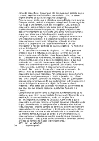 conceito específico). Eis por que nós diremos mais adiante que o
conceito exprime o universal e o necessário : como tal serve
legitimamente de base ao silogismo categórico.
Pode-se notar, ainda, que a objeção é contraditória em si mesma.
Ela quer, de fato, reduzir o silogismo categórico à forma seguinte:
"Se Tiago é um homem, é um ser inteligente". Ora, η relação
necessária, assim estabelecida, entre dois atributos ou duas
noções (humanidade e inteligência), não pode ela própria ser
dada evidentemente se não existe uma outra natureza humana,
o que quer dizer que o juízo hipotético supõe um juízo
categórico. Assim, longe de o silogismo categórico reduzir-se a
um silogismo hipotético, é o silogismo hipotético que implica
necessariamente num juízo categórico, pois não se pode
enunciar a proposição "Se Tiago é um homem, é um ser
inteligente" a não ser partindo do juízo categórico: "Ό homem é
um ser inteligente".
3. A verdadeira natureza do silogismo. — Vê-se, pelo que
precede, qual é a natureza do silogismo. Já vimos que ele se
funda menta na essência das coisas. Isto equivale a dizer que:
a) O silogismo se fundamenta, no necessário. A essência. é
efetivamente, nos seres, o que é necessário, isto é, o que não
pode não ser (suposto que os seres sejam). Assim não é
necessário que o homem exista (porque Dons o criou livremente)
; mas, se existe, o homem é necessariamente um animal
racional. Da mesma forma não c necessário que o círculo
exista; mas, se existem objetos em forma de círculo, é
necessário que sejam redondos. Por conseguinte, quo o homem
seja um ser inteligente ou que o círculo soja rodou do, não é
isto uma simples constatação empírca, que se justificasse
apenas pela comprovação do que cada homem individualmente é
um ser inteligente, e que cada objeto de forma circular é
redondo.— mas estas são verdades necessárias, decorrentes do
que são, por sua própria essência, a natureza humana e o
circulo.
Compreende-se assim como o silogismo, fundamentando-se na
essência, quer dizer, no necessário, fornece autenticamente uma
explicação ou uma razão de ser, e não um simples fato.
b) O silogismo se alicerça no universal. Com efeito o que é
necessário é, por isso mesmo, universal. Isto deve entender-se do
duplo ponto-de-vista da compreensão e da extensão. Porque
toda, natureza encerra sempre os atributos que lhe convenham
essen-cialmente: eles constituem o âmbito do necessário. (Onde
existe natureza humana, existe animalidade e racionalidade.) —
Da mesma forma, tudo que se atribui a um universal convirá
necessariamente a todos os sujeitos singulares que compõem
este universal. (Tudo que se atribui ao homem, como tal, convirá
a todos os homens lo mados individualmente.)
ART. IV. A INDUÇÃO
20 I. Noções gerais.
 