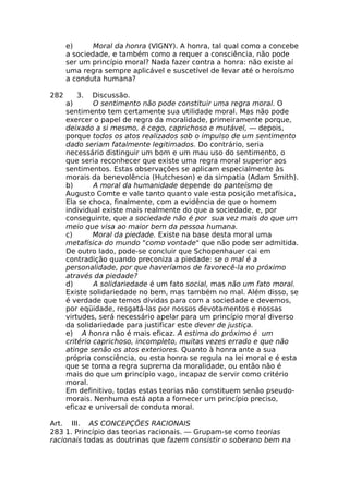 e) Moral da honra (VlGNY). A honra, tal qual como a concebe
a sociedade, e também como a requer a consciência, não pode
ser um princípio moral? Nada fazer contra a honra: não existe aí
uma regra sempre aplicável e suscetível de levar até o heroísmo
a conduta humana?
282 3. Discussão.
a) O sentimento não pode constituir uma regra moral. O
sentimento tem certamente sua utilidade moral. Mas não pode
exercer o papel de regra da moralidade, primeiramente porque,
deixado a si mesmo, é cego, caprichoso e mutável, — depois,
porque todos os atos realizados sob o impulso de um sentimento
dado seriam fatalmente legitimados. Do contrário, seria
necessário distinguir um bom e um mau uso do sentimento, o
que seria reconhecer que existe uma regra moral superior aos
sentimentos. Estas observações se aplicam especialmente às
morais da benevolência (Hutcheson) e da simpatia (Adam Smith).
b) A moral da humanidade depende do panteísmo de
Augusto Comte e vale tanto quanto vale esta posição metafísica,
Ela se choca, finalmente, com a evidência de que o homem
individual existe mais realmente do que a sociedade, e, por
conseguinte, que a sociedade não é por sua vez mais do que um
meio que visa ao maior bem da pessoa humana.
c) Moral da piedade. Existe na base desta moral uma
metafísica do mundo "como vontade" que não pode ser admitida.
De outro lado, pode-se concluir que Schopenhauer cai em
contradição quando preconiza a piedade: se o mal é a
personalidade, por que haveríamos de favorecê-la no próximo
através da piedade?
d) A solidariedade é um fato social, mas não um fato moral.
Existe solidariedade no bem, mas também no mal. Além disso, se
é verdade que temos dívidas para com a sociedade e devemos,
por eqüidade, resgatá-las por nossos devotamentos e nossas
virtudes, será necessário apelar para um princípio moral diverso
da solidariedade para justificar este dever de justiça.
e) A honra não é mais eficaz. A estima do próximo é um
critério caprichoso, incompleto, muitas vezes errado e que não
atinge senão os atos exteriores. Quanto à honra ante a sua
própria consciência, ou esta honra se regula na lei moral e é esta
que se torna a regra suprema da moralidade, ou então não é
mais do que um princípio vago, incapaz de servir como critério
moral.
Em definitivo, todas estas teorias não constituem senão pseudo-
morais. Nenhuma está apta a fornecer um princípio preciso,
eficaz e universal de conduta moral.
Art. III. AS CONCEPÇÕES RACIONAIS
283 1. Princípio das teorias racionais. — Grupam-se como teorias
racionais todas as doutrinas que fazem consistir o soberano bem na
 