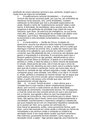 perfeição de nossa natureza racional e que, portanto, exigem que a
razão sirva de regra da moralidade.
2. O eudemonismo racional (Aristóteles). — O princípio
comum das teorias racionais pode, por sua vez, ser entendido de
maneiras muito diversas. Uns, como Aristóteles, insistem
sobretudo na felicidade que traz a atividade especulativa da
razão. Donde o nome de "eudemonismo racional" dado a esta
teoria, A felicidade, diz Aristóteles, deve resultar para nós do
progresso e da perfeição da atividade mais nobre de nossa
natureza, quer dizer, do exercício da inteligência, na sua forma
mais alta, a saber, a contemplação da verdade e do objeto mais
inteligível, que é Deus. Necessariamente, a felicidade se
acrescentará a esta atividade contemplativa, como, à juventude,
a sua flor.
3. A moral estóica. — ZenÃo de Citium, fundador do
estoicismo, resume sua doutrina nesta máxima fundamental:
Devemos seguir a natureza, ou seja, a razão, pois é a razão que
distingue o homem do animal. Ora, a razão nos mostra que não
há senão uma sabedoria, que consiste em aceitar a ordem
universal, que não depende de nós, a renunciar aos desejos, que
gerem a inquietação e a discórdia. É unicamente assim que o
homem poderá eximir-se das paixões, identificando-se com a
Razão universal (Deus ou Destino). A apatia ou a serenidade
perfeita é, então, o ideal do sábio e o nome mesmo da beatitude.
A virtude, deste ponto-de-vista, não é mais do que o reino da
razão e, como tal, identifica-se com o bem, que é a própria razão,
pois que ele é ordem e perfeição. Como, por outro lado, ela se
resume na vontade de agir sempre segundo a razão, não poderá
comportar graus: esta vontade, com efeito, é ou não é. A virtude
é, então, perfeita e completa ao mesmo tempo: daí se segue que
quem possua uma única virtude, possui necessariamente a
todas, e quem não possui uma virtude que seja, não tem
absolutamente virtude alguma.
284 4. A moral formal de Kant. — Kant afirma que a
vontade boa é a que realiza o dever simplesmente porque é
dever, sem recorrer a nada exterior ao dever (felicidade,
satisfação do sentimento, mandamento divino). Por conseguinte,
o nível de nosso ato não consiste jamais em que o ato seja bom
em si mesmo, que agrade a Deus ou que nos proporcione
satisfação de consciência, mas unicamente que é o dever. Todo o
resto, não apenas não é moral, como vicia fundamentalmente a
moralidade, transformando o imperativo categórico (obedecido,
por puro respeito da lei) em um imperativo hipotético (obedecido
se tu queres ser feliz, se tu queres ser estimado etc.)
Esta moral se apresenta, então, como puramente formal, quer
dizer, como não levando em conta senão a intenção (ou forma da
moralidade) e de nenhum modo o conteúdo ou matéria da
atividade moral. É em razão deste caráter que Kant reconhece
três máximas, puramente formais também, como regras da
atividade moral, a saber: "Age sempre segundo uma máxima tal
 