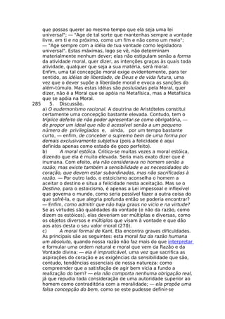 que possas querer ao mesmo tempo que ela seja uma lei
universal"; — "Age de tal sorte que mantenhas sempre a vontade
livre, em ti e no próximo, como um fim e não como um meio";
— "Age sempre com a idéia de tua vontade como legisladora
universal". Estas máximas, logo se vê, não determinam
materialmente nenhum dever; elas não estipulam senão a forma
da atividade moral, quer dizer, as intenções graças às quais toda
atividade, qualquer que seja a sua matéria, será moral.
Enfim, uma tal concepção moral exige evidentemente, para ter
sentido, as idéias de liberdade, de Deus e de vida futura, uma
vez que o dever supõe a liberdade moral e evoca as sanções do
além-túmulo. Mas estas idéias são postuladas pela Moral, quer
dizer, não é a Moral que se apóia na Metafísica, mas a Metafísica
que se apóia na Moral.
285 5. Discussão.
a) O eudemonismo racional. A doutrina de Aristóteles constitui
certamente uma concepção bastante elevada. Contudo, tem o
tríplice defeito de não poder apresentar-se como obrigatória, —
de propor um ideal que não é acessível senão a um pequeno
número de privilegiados e, ainda, por um tempo bastante
curto, — enfim, de conceber o supremo bem de uma forma por
demais exclusivamente subjetiva (pois a felicidade é aqui
definida apenas como estado de gozo perfeito).
b) A moral estóica. Critica-se muitas vezes a moral estóica,
dizendo que ela é muito elevada. Seria mais exato dizer que é
inumana. Com efeito, ela não considerava no homem senão a
razão; mas existe também a sensibilidade e as necessidades do
coração, que devem estar subordinadas, mas não sacrificadas à
razão. — Por outro lado, o estoicismo aconselha o homem a
aceitar o destino e situa a felicidade nesta aceitação. Mas se o
Destino, para o estoicismo, é apenas a Lei impessoal e inflexível
que governa o mundo, como seria possível fazer a outra coisa do
que sofrê-la, e que alegria profunda então se poderia encontrar?
— Enfim, como admitir que não haja graus no vicio e na virtude?
Se as virtudes são qualidades da vontade (e não da razão, como
dizem os estóicos). elas deveriam ser múltiplas e diversas, como
os objetos diversos e múltiplos que visam à vontade e que dão
aos atos desta o seu valor moral (270).
c) A moral formal de Kant. Ela encontra graves dificuldades.
As principais são as seguintes: esta moral faz da razão humana
um absoluto, quando nossa razão não faz mais do que interpretar
e formular uma ordem natural e moral que vem da Razão e da
Vontade divina; — ela é impraticável, uma vez que sacrifica as
aspirações do coração e as exigências da sensibilidade que são,
contudo, tendências essenciais de nossa natureza: como
compreender que a satisfação de agir bem vicia a fundo a
realização do bem? — ela não comporta nenhuma obrigação real,
já que repudia toda consideração de uma autoridade superior ao
homem como contraditória com a moralidade; — ela propõe uma
falsa concepção do bem, como se este pudesse definir-se
 