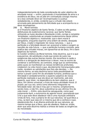 independentemente de toda consideração do valor objetivo da
atividade moral; — enfim, postulando a imortalidade da alma e a
existência de Deus, ela se põe em contradição consigo mesma:
se a boa vontade deve ser recompensada e a justiça
restabelecida, é, então, evidente que a virtude não estará
arruinada pelo pensamento da felicidade que a acompanha ou a
deve recompensar.
286 6. Moral tomista.
a) O finalismo objetivo de Santo Tomás. É sobre os três pontos
defeituosos do eudemonismo racional, que Santo Tomás,
utilizando as luzes devidas à Revelação cristã, corrige e completa
‘Aristóteles, substituindo ao simples eudemonismo deste último
um finalismo objetivo e, mostrando: que o bem moral é
obrigatório, enquanto exprime uma ordem de direito, desejada
por Deus, criador e legislador de nossa natureza, — que a
perfeição e a felicidade devem ser acessível a todos e exigem as
sanções da vida futura, — que a perfeição humana consiste, pela
prática das virtudes morais, em aproximar-se de Deus, fim e bem
objetivos do homem.
b) Caráter sintético da Moral tomista. Esta doutrina, que é a que
expusemos, dá satisfação a tudo que existe de justo nas
exigências das outras teorias morais. Ela reconhece à razão o
direito e a obrigação de determinar o dever, mas se exime de
condenar o sentimento; ao contrário, exige que os sentimentos,
pelos quais se manifestam as nossas tendências profundas,
colaborem na vida moral e que, devidamente hierarquizados pela
razão, recebem as satisfações que lhes são devidas. — Da
mesma forma, se esta doutrina exclui toda possibilidade de
tomar o prazer como fim da atividade humana, professa que a
felicidade é verdadeiramente o aspecto subjetivo de nossa
perfeição realizada e que ela deve ser realmente, sob este
aspecto, quer dizer, na dependência do bem objetivo, que é
Deus, fim último universal, o fruto de nossa atividade moral. O
prazer, por sua vez, entra como elemento integrante na
felicidade total: ele não é mau por si mesmo; simplesmente,
sendo meio, e não fim, deve subordinar-se aos últimos fins da
vida moral. — Enfim, esta doutrina salvaguarda, como quer
justamente Kant, a autonomia do agente moral, assinalando que
a lei a que este deve obedecer não é uma injunção arbitrária
vinda de fora, mas a própria lei de sua natureza, tal qual Deus a
criou, se bem que seja em si mesma que ele a conhece e que,
obedecendo-lhe, é ao ditame profundo de sua natureza, ao
mesmo tempo que a Deus, que ele obedece. Pode-se, então,
dizer que esta doutrina realiza a síntese de todas as exigências
da moralidade.
Colado de <http://www.consciencia.org/cursofilosofiajolivet42.shtml>
Curso de Filosofia - Régis Jolivet
 