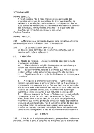 SEGUNDA PARTE
MORAL ESPECIAL
A Moral especial não é nada mais do que a aplicação dos
princípios universais da moralidade às diversas situações da
existência e às relações que mantemos com o próximo. Daí as
duas partes da Moral especial: a que trata dos direitos e deveres
dos indivíduos, como pessoas privadas — e a que trata dos
direitos e deveres do homem como ser social.
Capitulo Primeiro
MORAL PESSOAL
287 A Moral pessoal comporta deveres para com Deus, deveres
para consigo mesmo e deveres para com o próximo.
ART. I. OS DEVERES PARA COM DEUS
Os deveres para com Deus se resumem na religião, que se
exprime pelo culto e pela prece.
§ 1. A RELIGIÃO
1. Noção de religião. — A palavra religião pode ser tomada
em diversos sentidos:
a) Materialmente, religião é o conjunto de doutrinas que
tratam das relações do homem com Deus;
b) Subjetivamente, religião é a virtude que faz com que se
rendam a Deus todas as homenagens que lhe são devidas;
c) Objetivamente, é o conjunto de deveres do homem para
com Deus.
2. A religião é o primeiro dos deveres. — Com efeito, ao
homem compete fazer o bem e evitar o mal: tal é a primeira lei
promulgada por sua consciência. Ora, um bem que se sobrepõe
aos outros é esta ordem moral, em virtude da qual toda criatura
racional se submete a seu Autor, reconhece-lhe a perfeição
suprema, e imita-o segundo a sua natureza e o seu poder.
3. O amor supremo de Deus. — Todos os deveres de religião
convergem, acima de tudo mais, para o amor de Deus. Com
efeito, subordinar tudo ao bem, e, portanto, ao próprio Deus,
reconhecer sua infinita perfeição e declarar nossa dependência
total, eis a base da religião. Mas é também o amor de Deus que
reina sobre todos os outros amores. Assim, não somente é
possível ao homem um amor natural por Deus, acima de tudo,
como é ainda obrigatório, e não há outro dever mais imperioso.
§ 2. O CULTO
288 1. Noção. — A religião supõe o culto, porque deve traduzir-se
por atos. A culto é, pois, o conjunto de atos pelos quais a religião se
 