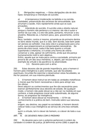 2. Obrigações negativas. — Estas obrigações são de dois
tipos: temperança e interdição do suicídio.
a) A temperança (moderação na bebida e na comida,
castidade), preservação dos excessos da sensualidade, que
arrumam a saúde, mais rapidamente ainda que as suas
privações;
b) Interdição do suicídio. O suicídio viola o direito natural,
porque o homem não pertence a si mesmo: ele não é autor e
senhor da sua vida, e a ela não pode, portanto, renunciar a seu
alvedrio. Matando-se, o homem peca, pois, gravemente, contra
Deus.
Peca, também, contra si mesmo, privando-se do primeiro dentre
os bens deste mundo, que é a vida. Sem dúvida, este bem pode
ser penoso ao sofredor; mas esta vida é a preparação para uma
outra, que proporcionará as compensações necessárias. Do
ponto-de-vista moral, nada é tão belo quanto a virtude
suportando o infortúnio, e é ainda uma forma de vitória
conservar a vida, apesar do sofrimento, ainda que ela pareça
humanamente inútil e sem objetivo.
Enfim, aquele que se mata peca contra a sociedade, primeiro por
privá-la de um dos seus membros, e, depois, por recusar-lhe o
exemplo da virtude e da paciência na adversidade.
§ 2. Deveres para com a alma
291 Estes deveres são de grande importância, pois o homem é
homem pela inteligência e pela vontade, que são faculdades
espirituais. Incumbe-lhe exercitar e desenvolver estas faculdades, se
lhe for possível, em sua máxima plenitude.
1. O homem deve instruir-se em todas as verdades metafísicas
e morais que lhe forem necessárias e úteis para atingir seu
fim último.
Deve adquirir os conhecimentos que lhe são necessários para
exercer perfeitamente seus deveres de estado. De qualquer
modo, o homem não pode elevar-se a não ser na medida em que
conhece, e todo progresso moral está subordinado, de alguma
forma, ao progresso da inteligência.
2. O homem deve elevar-se moralmente. — O fim do
conhecimento é a prática do bem. Instruído sobre sua natureza,
sua
origem, seu destino, seu papel na sociedade, o homem deverá
colocar toda a sua inteligência ao serviço de uma boa vontade.
Ad
quirir a virtude, tal é o dever do homem, e o dever de toda a sua
vida.
ART. III. OS DEVERES PARA COM O PRÓXIMO
292 Os deveres para com o próximo pertencem à ordem da
caridade e à ordem da justiça. Já definimos acima (266) o papel da
 