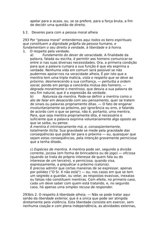 apelar para o acaso, ou, se se prefere, para a força bruta, a fim
de decidir uma questão de direito.
§ 2. Deveres para com a pessoa moral alheia
293 Por "pessoa moral” entendemos aqui todos os bens espirituais
que constituem a dignidade prâpfia da pessoa humano, e
fundamentam o seu direito à verdade, à liberdade e à honra.
1. O respeito pela verdade.
a) Fundamento do dever de veracidade. A finalidade da
palavra, falada ou escrita, é permitir aos homens comunicar-se
entre si nas suas diversas necessidades. Ora, a primeira condição
para que a palavra cumpra a sua função é que ela exprima a
verdade. Nenhuma vida em comum será possível se não
pudermos apoiar-nos na veracidade alheia, É por isto que a
mentira tem uma tripla malícia, viola o respeito que se deve ao
próximo, desmerecendo a sua confiança, — perturba a ordem
social, pondo em perigo a concórdia mútua dos homens, —
degrada moralmente o mentiroso, que desvia a sua palavra do
seu fim natural, que é a expressão da verdade.
b) Natureza da mentira. Pode-se definir a mentira como o
ato de falar em desacordo com seu pensamento, quer se tratem
de sinais ou palavras propriamente ditas. — O fato de enganar
involuntariamente ao próximo, por ignorância ou erro, e falando
de acordo com o que se pensa, não é, portanto, uma mentira.
Para, que seja mentira propriamente dita, é necessário e
suficiente que a palavra exprima voluntariamente algo oposto ao
que se saiba, ou pense.
A mentira é intrinsecamente má, e, conseqüentemente,
totalmente ilícita. Sua gravidade se mede pela gravidade das
conseqüências que pode ter para o próximo — ou, quaisquer que
sejam estas conseqüências, pela intenção gravemente perniciosa
que a tenha ditado.
c) Espécies de mentira. A mentira pode ser, segundo a divisão
corrente, jocosa (em forma de brincadeira ou de jogo) — oficiosa
(quando se trata do próprio interesse de quem fala ou do
interesse de um terceiro), e perniciosa, quando visa,
expressamente, a prejudicar o próximo (calúnia).
É preciso admitir que certas maneiras de se expressar, apenas
por polidez (”O Sr. X não está") — ou, nos casos em que se tem
um segredo a guardar, ou velar, as respostas evasivas, inexatas
ou falsas não constituem mentiras. Com efeito, no primeiro caso,
cada um deve saber com quem está tratando, e, no segundo
caso, há apenas uma simples recusa de responder.
293bis 2. O respeito ã liberdade alheia. — Não se pode tratar aqui
senão da liberdade exterior, que é a única que pode ser atingida
diretamente pela violência. Esta liberdade consiste em exercer, sem
nenhuma coação e com plena independência, as atividades externas,
 