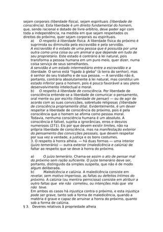 sejam corporais (liberdade física), sejam espirituais {liberdade de
consciência). Esta liberdade é um direito fundamental do homem,
que, sendo racional e dotado de livre-arbítrio, deve poder agir com
toda a independência, na medida em que sejam respeitados os
direitos do próximo, quer sejam corporais ou espirituais.
a) O respeito à liberdade física. A liberdade física do próximo é
suprimida ou diminuída pela escravidão e pela servidão.
A escravidão ê o estado de uma pessoa que é possuída por uma
outra como urna coisa ou um animal e que depende em tudo de
seu proprietário. Este estado é contrário à lei natural, pois
transforma a pessoa humana em um puro meio, quer dizer, numa
coisa serviço de seus semelhantes.
A servidão é um estado intermediário entre a escravidão e a
liberdade. O servo está "ligado à gleba" (à terra do senhor), mas
é senhor do seu trabalho e de sua pessoa. — A servidão não é,
portanto, contrária absolutamente à lei natural, mas constitui um
estado inferior para o homem, pois é pouco favorável a seu pleno
desenvolvimento intelectual e moral.
b) O respeito à liberdade de consciência. Por liberdade de
consciência entende-se a liberdade de comunicar o pensamento,
oral mente ou por escrito (liberdade de pensar) — ou de agir de
acordo com as suas convicções, sobretudo religiosas {liberdade
de consciência propriamente dita). Evidentemente, é um dever
respeitar a liberdade de consciência do próximo, pois é pela
consciência que o homem se afirma como pessoa moral.
Todavia, nenhuma consciência humana é um absoluto. A
consciência é falível, sujeita a ignorâncias, erros e desvios
numerosos (271). Eis por que devem existir limites, não na
própria liberdade de consciência, mas na manifestação exterior
do pensamento das convicções pessoais, que devem respeitar
por sua vez a verdade, a justiça e os bons costumes.
3. O respeito à honra alheia. — há duas formas — uma interior
(juízo temerário) — outra exterior (maledícência e calúnia) de
faltar ao respeito que se deve à honra do próximo.
a) O juízo temerário. Chama-se assim o ato de pensar mal
do próximo sem razão suficiente. O juízo temerário deve ser,
portanto, distinguido da simples suspeita, que não é de modo
algum deliberada.
b) Maledicência e calúnia. A maledícência consiste em
revelar, sem motivo imperioso, as faltas ou defeitos íntimos do
próximo. A calúnia (ou mentira perniciosa) consiste em atribuir a
outro faltas que ele não cometeu, ou intenções más que ele
não teve.
Em ambos os casos há injustiça contra o próximo, e esta injustiça
pode ser grave, tanto sob a forma de maledicência, quando a
matéria é grave e capaz de arruinar a honra do próximo, quanto
sob a forma de calúnia.
§ 3. Deveres relativos ã propriedade alheia
 