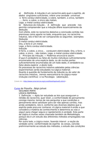 a) Definição. A indução é um raciocínio pelo qual o espírito, de
dados singulares suficientes, infere uma verdade universal.
o ferro conduz eletricidade, o cobre, também, o zinco, também
……ferro, o cobre, o zinco são metais.
Logo, o metal conduz eletricidade.
b) Natureza da indução.. A definição que precede nos
permite compreender que a indução difere essencialmente da
dedução.
Com efeito, está no raciocínio dedutivo a conclusão contida nas
premissas como aparte no todo, enquanto que, no raciocínio
indutivo, isto é fácil de ver comparando os seguintes exemplos:
Dedução
O metal conduz eletricidade.
Ora, o ferro é um metal.
Logo, o ferro conduz eletricidade.
Indução
O ferro, o cobre, o zinco… conduzem eletricidade. Ora, o ferro, o
cobre, o zinco… são metais. Logo, o metal conduz eletricidade.
2. Princípio da indução. — Podemos enunciá-lo assim:
O que ê verdadeiro ou falso de muitos indivíduos suficientemente
enumerados de uma espécie dada, ou de muitas partes
suficientemente enumeradas de um todo dado, é verdadeiro ou
falso desta espécie e deste todo.
Os processos do raciocínio indutivo adotados pelas ciências
experimentais serão estudados na Lógica material.
Quanto à questão do fundamento da indução ou do valor do
raciocínio indutivo, .iremos reencontrá-la na Lógica maior
(indução científica) e na Psicologia (abstração).
Colado de <http://www.consciencia.org/cursofilosofiajolivet5.shtml>
Curso de Filosofia - Régis Jolivet
SEGUNDA PARTE
LÓGICA MATERIAL
1. Definição. — Após ter estudado as leis que asseguram a
retidão do raciocínio, quer dizer, a conformidade do pensamento
consigo mesmo, temos de nos perguntar a que condições o
pensamento deve satisfazer para ser não apenas correto, mas
ainda verdadeiro, isto é, conforme aos diversos objetos que o
espírito pode procurar conhecer. A Lógica material é então a que
considera a matéria do conhecimento e determina as vias a
seguir para chegar segura e rapidamente à verdade. Esta parte
da Lógica é muitas vezes chamada também de Metodologia,
porque ela é um estudo dos diferentes métodos empregados nas
ciências.
Por outro lado, a Lógica maior, fazendo intervir a noção da
verdade como conformidade do espírito às coisas, convida
preliminarmente ao estudo dos métodos, o estudo das condições
 