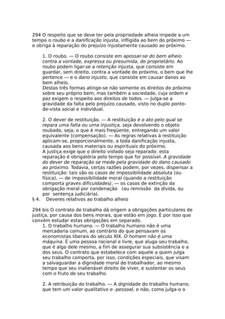 294 O respeito que se deve ter pela propriedade alheia impede a um
tempo o roubo e a danificação injusta, infligida ao bem do próximo —
e obriga à reparação do prejuízo injustamente causado ao próximo.
1. O roubo. — O roubo consiste em apossar-se do bem alheio
contra a vontade, expressa ou presumida, do proprietário. Ao
roubo podem ligar-se a retenção injusta, que consiste em
guardar, sem direito, contra a vontade do próximo, o bem que lhe
pertence — e o dano injusto, que consiste em causar danos ao
bem alheio.
Destas três formas atinge-se não somente os direitos do próximo
sobre seu próprio bem, mas também a sociedade, cuja ordem e
paz exigem o respeito aos direitos de todos. — Julga-se a
gravidade da falta pelo prejuízo causado, visto no duplo ponto-
de-vista social e individual.
2. O dever de restituição. — A restituição é o ato pelo qual se
repara uma falta ou uma injustiça, seja devolvendo o objeto
roubado, seja, o que é mais freqüente, entregando um valor
equivalente (compensação). — As regras relativas à restituição
aplicam-se, proporcionalmente, a toda danificação injusta,
causada aos bens materiais ou espirituais do próximo.
A justiça exige que o direito violado seja reparado: esta
reparação é obrigatória pelo tempo que for possível. A gravidade
do dever de reparação se mede pela gravidade do dano causado
ao próximo. Todavia, certas razões podem, por vezes, dispensar a
restituição: tais são os casos de impossibilidade absoluta (ou
física), — de impossibilidade moral (quando a restituição
comporta graves dificuldades), — os casos de extinção da
obrigação moral por condenação (ou remissão da dívida, ou
por sentença judiciária).
§ 4. Deveres relativos ao trabalho alheio
294 bis O contrato de trabalho dá origem a obrigações particulares de
justiça, por causa dos bens morais, que estão em jogo. É por isso que
convém estudar estas obrigações em separado.
1. O trabalho humano. — O trabalho humano não é uma
mercadoria comum, ao contrário do que pensavam os
economistas liberais do século XIX. O homem não é uma
máquina. É uma pessoa racional e livre, que aluga seu trabalho,
que é algo dele mesmo, a fim de assegurar sua subsistência e a
dos seus. O contrato que estabelece com aquele a quem julga
seu trabalho comporta, por isso, condições especiais, que visam
a salvaguardar a dignidade moral do trabalhador, ao mesmo
tempo que seu inalienável direito de viver, e sustentar os seus
com o fruto de seu trabalho.
2. A retribuição do trabalho. — A dignidade do trabalho humano,
que tem um valor qualitativo e -pessoal, e não, como julga-o o
 