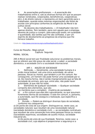 4. As associações profissionais. — A associação dos
trabalhadores entre si, sob as diversas formas em que se possam
realizar (sindicatos, corporações, beneficências, cooperativas
etc), é de direito natural, e representa um bem garantido para o
trabalhador, quando estas mesmas organizações são feitas de
acordo com princípios conformes às exigências da Moral e da
justiça social.
5. Os deveres dos trabalhadores. — O trabalhador não tem
apenas direitos. Tem também, para com aquele que o emprega,
deveres de justiça a cumprir, pela execução exata, em qualidade
e quantidade, das tarefas que lhe são confiadas, e por um
espírito de devotamento ao progresso da empresa que lhe
fornece trabalho.
Colado de <http://www.consciencia.org/cursofilosofiajolivet43.shtml>
Curso de Filosofia - Régis Jolivet
Capítulo Segundo
MORAL SOCIAL
295 A Moral social tem por finalidade solucionar os problemas morais,
que se referem aos três graus da vida social, a saber: a sociedade
doméstica, a sociedade civil e a sociedade internacional.
ART. I. NOÇÃO DE SOCIEDADE
1. Definição. — Geralmente, uma sociedade humana é a
união moral estável, sob uma única autoridade, de várias
pessoas, físicas ou morais, que tendem a um fim comum. Por
conseguinte, um homem não pode formar uma sociedade por si
só. Da mesma forma, não é senão impropriamente que se fala de
sociedade de animais, pois que, entre eles, não pode haver
autoridade, já que não há razão.
2. Elementos de qualquer sociedade. — Qualquer sociedade
comporta dois elementos, que são:
a) os membros que a compõem (matéria da sociedade) ;
b) o fim comum que eles têm naturalmente, ou que assumem
livremente (forma da sociedade). É este fim comum, e, portanto,
a autoridade, que lhe assegura a realização, que especifica a
sociedade.
3. Divisão. — Podem-se distinguir diversos tipos de sociedade,
conforme nos coloquemos:
a) Do ponto-de-vista de sua origem. Distinguem-se, neste caso, as
sociedades naturais: que resultam de uma necessidade natural
(sociedade doméstica e sociedade civil), — as sociedades contratuais:
que resultam de uma convenção livre entre pessoas físicas ou morais
(sociedades esportivas, sociedades de auxílio mútuo, sociedade
industrial etc.
b) Do ponto-de-vista de sua finalidade. Teremos, neste caso: a
sociedade civil, cujo objetivo é proporcionar a segurança e a
 