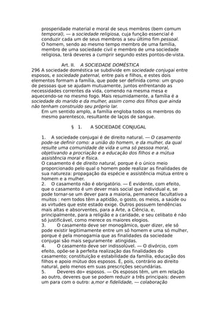 prosperidade material e moral de seus membros (bem comum
temporal), — a sociedade religiosa, cuja função essencial é
conduzir cada um de seus membros a seu último fim pessoal.
O homem, sendo ao mesmo tempo membro de uma família,
membro de uma sociedade civil e membro de uma sociedade
religiosa, terá deveres a cumprir segundo estes pontos-de-vista.
Art. II. A SOCIEDADE DOMÉSTICA
296 A sociedade doméstica se subdivide em sociedade conjugai entre
esposos, e sociedade paternal, entre pais e filhos, e estes dois
elementos formam a família, que pode ser definida como: um grupo
de pessoas que se ajudam mutuamente, juntos enfrentando as
necessidades correntes da vida, comendo na mesma mesa e
aquecendo-se no mesmo fogo. Mais resumidamente, a família é a
sociedade do marido e da mulher, assim como dos filhos que ainda
não tenham construído seu próprio lar.
Em um sentido amplo, a família engloba todos os membros do
mesmo parentesco, resultante de laços de sangue.
§ 1. A SOCIEDADE CONJUGAL
1. A sociedade conjugai é de direito natural. — O casamento
pode-se definir como: a união do homem, e da mulher, da qual
resulte uma comunidade de vida e uma só pessoa moral,
objetivando a procriação e a educação dos filhos e a mútua
assistência moral e física.
O casamento é de direito natural, porque é o único meio
proporcionado pelo qual o homem pode realizar as finalidades de
sua natureza: propagação da espécie e assistência mútua entre o
homem e a mulher.
2. O casamento não é obrigatório. — É evidente, com efeito,
que o casamento é um dever mais social que individual e, se
pode tornar-se um dever para a maioria, permanece facultativo a
muitos : nem todos têm a aptidão, o gosto, os meios, a saúde ou
as virtudes que este estado exige. Outros possuem tendências
mais altas e absorventes, para a Arte, a Ciência, e,
principalmente, para a religião e a caridade, e seu celibato é não
só justificável, como merece os maiores elogios.
3. O casamento deve ser monogâmico, quer dizer, ele só
pode existir legitimamente entre um só homem e uma só mulher,
porque é pela monogamia que as finalidades da sociedade
conjugai são mais seguramente atingidas.
4. O casamento deve ser indissolúvel. — O divórcio, com
efeito, opõe-se à perfeita realização das finalidades do
casamento; constituição e estabilidade da família, educação dos
filhos e apoio mútuo dos esposos. É, pois, contrário ao direito
natural, pelo menos em suas prescrições secundárias.
5. Deveres do» esposos. — Os esposos têm, um em relação
ao outro, deveres que se podem reduzir a três principais: devem
um para com o outro: a,mor e fidelidade, — colaboração
 