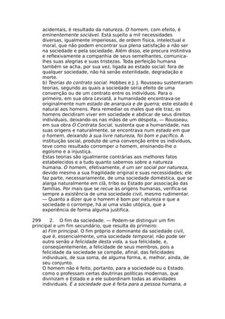 acidentais, é resultado da natureza. O homem, com efeito, é
eminentemente sociável. Está sujeito a mil necessidades
diversas, igualmente imperiosas, de ordem física, intelectual e
moral, que não podem encontrar sua plena satisfação a não ser
na sociedade e pela sociedade. Além disso, ele procura instintiva
e reflexivamente a companhia de seus semelhantes, comunica-
lhes suas alegrias e suas tristezas. Toda perfeição humana
também se acha, por sua vez, ligada ao estado social: fora de
qualquer sociedade, não há senão esterilidade, degradação e
morte.
b) Teorias do contrato social. Hobbes e J. J. Rousseau sustentaram
teorias, segundo as quais a sociedade seria efeito de uma
convenção ou de um contrato entre os indivíduos. Para o
primeiro, em sua obra Leviatã, a humanidade encontrava-se
originalmente num estado de anarquia e de guerra; este estado é
natural aos homens. Para remediar os males que ele traz, os
homens decidiram viver em sociedade e abdicar de seus direitos
individuais, deixando-os nas mãos de um déspota, — Rousseau,
em sua obra O Contrata Social, sustenta que a humanidade, nas
suas origens e naturalmente, se encontrava num estado em que
o homem, deixando à sua livre natureza, foi bom e pacífico. A
instituição social, produto de uma convenção entre os indivíduos,
teve como resultado corromper o homem, ensinando-lhe o
egoísmo e a injustiça.
Estas teorias são igualmente contrárias aos melhores fatos
estabelecidos e a tudo quanto sabemos sobre a natureza
humana. O homem, efetivamente, é um ser social por natureza,
devido mesmo a sua fragilidade original e suas necessidades; ele
faz parte, necessariamente, de uma sociedade doméstica, que se
alarga naturalmente em clã, tribo ou Estado por associação das
famílias. Por mais que se recue às origens humanas, verifica-se
sempre a existência de uma sociedade civil, mesmo rudimentar.
— Quanto a dizer que o homem é bom por natureza e que a
sociedade o corrompe, há aí uma visão utópica, que a
experiência de forma alguma justifica.
299 2. O fim da sociedade. — Podem-se distinguir um fim
principal e um fim secundário, que resulta do primeiro:
a) Fim principal. O fim próprio e dominante da sociedade civil,
que é, essencialmente, uma sociedade temporal, não pode ser
outro senão a felicidade desta vida, a sua felicidade, e,
conseqüentemente, a felicidade de seus membros, pois a
felicidade da sociedade se compõe, afinal, das felicidades
individuais, de sua soma, de alguma forma, e, melhor, ainda, de
seu conjunto.
O homem não é feito, portanto, para a sociedade ou o Estado.
como o professam certas doutrinas políticas modernas, que
divinizam o Estado e a ele subordinam todas as atividades
individuais. É a sociedade que é feita para a pessoa humana, a
 