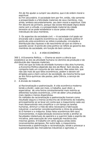 fim de lhe ajudar a cumprir seu destino, que é de ordem moral e
espiritual.
b) Fim secundário. A sociedade tem por fim, então, não somente
a prosperidade e a felicidade materiais de seus membros, mas,
ainda, embora secundariamente, seu bem moral e espiritual. Este
fim decorre do primeiro, porque não existe felicidade digna deste
nome sem a virtude, e a prosperidade material da cidade
terrestre só se pode estabelecer e durar pelas virtudes
individuais de seus membros.
3. Os aspectos da sociedade civil. — A sociedade civil pode ser
encarada sob o aspecto econômico ou sob o aspecto político O
ponto-de-vista econômico se refere à produção, circulação e
distribuição das riquezas e dá nascimento ao que se chama a
questão social. O ponto-de-vista político se refere ao governo dos
membros da sociedade, em função do bem comum.
§ 2. A VIDA ECONÔMICA
300 1. A Economia Política. — Chama-se assim a ciência que
estabelece as leis da atividade humana no domínio da produção e da
distribuição das riquezas materiais.
Uma vez que se trata da atividade humana e dos atos humanos,
a Economia Política depende das leis da Moral. Sem dúvida, ela
comporta todo um conjunto de leis naturais. Mas estas leis, que
não são mais do que fatos econômicos, podem e devem ser
dirigidas para o bem comum da sociedade, da mesma forma que
as leis físico-químicas são postas, pela Ciência, a serviço do
homem.
2. A divisão do trabalho.
a) Racionalização e padronização. A vida econômica moderna
tende a dividir, cada vez mais, o trabalho, quer dizer, a
especializar de uma forma constantemente mais restrita as
diferentes funções econômicas, a fim de obter uma produção
mais rápida e menos dispendiosa.
Os métodos da racionalização e padronização tiveram como
resultado seguro o imenso acréscimo de rendimento do trabalho,
principalmente se se levar em conta que o maquinismo cada vez
mais desenvolvido veio simplificar a um tempo as tarefas
humanas, diminuir a mão-de-obra necessária à fabricação
industrial, e aumentar consideravelmente o ritmo da produção.
b) O homem e a máquina. Estes fatos econômicos têm seus
inconvenientes. A especialização excessiva tende a atrofiar as
faculdades intelectuais do operário e a suprimir todo o espírito de
iniciativa, pela execução de uma repetição mecânica dos
mesmos gestos. O trabalho em série agrava ainda estes
inconvenientes perigosos. Por outro lado, o maquinismo,
favorecendo a padronização e racionalização, tende a provocar a
superprodução das mercadorias industriais e agrícolas, e
 