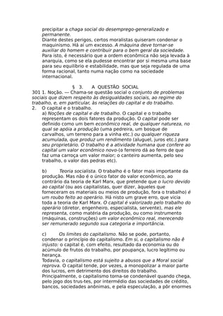 precipitar a chaga social do desemprego-generalizado e
permanente.
Diante destes perigos, certos moralistas quiseram condenar o
maquinismo. Há aí um excesso. A máquina deve tornar-se
auxiliar do homem e contribuir para o bem geral da sociedade.
Para isto, é necessário que a ordem econômica não seja levada à
anarquia, como se ela pudesse encontrar por si mesma uma base
para seu equilíbrio e estabilidade, mas que seja regulada de uma
forma racional, tanto numa nação como na sociedade
internacional.
§ 3. A QUESTÃO SOCIAL
301 1. Noção. — Chama-se questão social o conjunto de problemas
sociais que dizem respeito às desigualdades sociais, ao regime do
trabalho, e, em particular, às relações do capital e do trabalho.
2. O capital e o trabalho.
a) Noções de capital e de trabalho. O capital e o trabalho
representam os dois fatores da produção. O capital pode ser
definido como um bem econômico real, de qualquer natureza, no
qual se apóia a produção (uma pedreira, um bosque de
carvalhos, um terreno para a vinha etc.) ou qualquer riqueza
acumulada, que produz um rendimento (aluguel, juros etc.) para
seu proprietário. O trabalho é a atividade humana que confere ao
capital um valor econômico novo-(o ferreiro dá ao ferro de que
faz uma carroça um valor maior; o canteiro aumenta, pelo seu
trabalho, o valor das pedras etc).
b) Teoria socialista. O trabalho é o fator mais importante da
produção. Mas não é o único fator do valor econômico, ao
contrário da teoria de Karl Marx, que pretende que o lucro devido
ao capital (ou aos capitalistas, quer dizer, àqueles que
forneceram os materiais ou meios de produção, fora o trabalho) é
um roubo feito ao operário. Há nisto um grave erro, que vicia
toda a teoria de Karl Marx. O capital é valorizado pelo trabalho do
operário (diretor, engenheiro, especialista, servente), mas ele
representa, como matéria da produção, ou como instrumento
(máquinas, construções) um valor econômico real, merecendo
ser remunerado segundo sua categoria e importância.
c) Os limites do capitalismo. Não se pode, portanto,
condenar o princípio do capitalismo. Em si, o capitalismo não ê
injusto: o capital é, com efeito, resultado da economia ou do
acúmulo de frutos do trabalho, por poupança, lucro legítimo ou
herança.
Todavia, o capitalismo está sujeito a abusos que a Moral social
reprova. O capital tende, por vezes, a monopolizar a maior parte
dos lucros, em detrimento dos direitos do trabalho.
Principalmente, o capitalismo torna-se condenável quando chega,
pelo jogo dos trus-tes, por intermédio das sociedades de crédito,
bancos, sociedades anônimas, e pela especulação, a pôr enormes
 