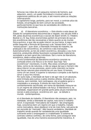 fortunas nas mãos de um pequeno número de homens, que
adquirem, assim, um poder formidável e invisível sobre os
organismos políticos de um país, e até mesmo sobre as relações
internacionais.
O capitalismo exige, portanto, para ser moral, o controle ativo do
Estado, encarregado do bem comum da sociedade,
particularmente no que toca às sociedades de crédito e às
instituições bancárias.
304 d) O liberalismo econômico. — Este direito e este dever do
Estado foi completamente desconhecido e negado, nos séculos XVIII e
XIX, pelas doutrinas econômicas e sociais de Adam SmitH, Cl. Frédéric
Bastiat e J. B. Say. Estes economistas partem do princípio de que as
leis econômicas são tão necessárias e fatais quanto as do mundo
físico-químico, e que não se pode intervir na sua trama. A regra será
então (segundo a fórmula de Quesnay) a do "laissez-faire" e do
"laissez-passer", quer dizer, a liberdade ilimitada do trabalho, da
produção e da concorrência, do comércio e das transações.
Automaticamente, as leis de ordem econômica, deixadas a seu livre
exercício, produzirão efeitos favoráveis à prosperidade material da
sociedade e ao bem geral dos indivíduos. Daí o nome de liberalismo
econômico, dado a estas doutrinas.
O erro fundamental do liberalismo econômico consiste na
confusão entre a lei física e a lei moral. Que haja "leis
econômicas" inevitáveis, é certo. Mas estas constituem apenas
fatos, como os da natureza, e não se segue daí que o homem não
deva intervir no seu processo, assim como intervém na trama
das forças naturais para orientá-las em seu favor. O homem,
como um ser moral, é superior à natureza e compete a ele fazê-la
servir a seus fins morais.
Por outro lado, a liberdade de fazer e de agir não é um absoluto,
está limitada pela justiça e pelos direitos alheios. Deixada a si
mesma, sem controle, nem contrapeso, ela só poderia gerar a
iniqüidade e a anarquia. O direito do mais fraco ficaria
constantemente sacrificado; em nome da liberdade instaurar-se-
ia um regime de arbitrariedade e de força. O liberalismo é, na
realidade, responsável em grande parte pelos atuais transtornos
sociais e pela anarquia econômica em que se debate o
mundo contemporâneo.
e) A liberdade do trabalho. O liberalismo não assegura, pois, na
realidade, senão a liberdade do capital, mas torna o trabalho
servil. A expressão "mercadoria de trabalho", tão empregada
hoje, caracteriza bem um regime em que o trabalho, tratado
como mercadoria, deve obedecer à lei do mais forte, sob pena de
ser excluído do "mercado". Não haverá verdadeira, liberdade de
trabalho senão quando for restabelecida uma igualdade
suficiente entre o empregador e o trabalhador. O sistema de
contrato coletivo contribui, de certa forma, para assegurar esta
igualdade, mas de uma maneira excessivamente mecânica. A
 