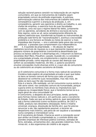 solução racional parece consistir na instauração de um regime
comunitário, em que os instrumentos de trabalho sejam
propriedade comum da profissão organizada. A judiciosa
administração coletiva dos instrumentos de trabalho terá como
conseqüência suprimir a anarquia da produção, e, em
conseqüência, garantir aos operários o direito ao trabalho, e, aos
chefes de empresa, o exercício livre de suas faculdades
criadoras, uma vez que o regime liberal fez deles, juntamente
com os operários, servidores do dinheiro e escravos do lucro.
Este regime, como se vê, seria completamente diferente do
regime coletivista que, transferindo ao Estado os instrumentos da
produção (sob forma de "nacionalizações"), acentua a escravidão
proletária e ora fornece ao Estado os meios de exercer a mais
impiedosa das tiranias, — ora o submete (pela greve dos serviços
públicos) a pressões que comprometem sua independência.
303 3. A questão da propriedade. — Os abusos do regime
capitalista (acúmulo de riquezas ou o que represente riqueza) por um
pequeno número de proprietários (concorrência desenfreada que
provoca os baixos salários e o desemprego etc.) induziram os teóricos
socialistas (Karl Marx, Proudhon, Lassale, Guesde etc.) a considerar
ora a propriedade privada, ora simplesmente o regime atual da
propriedade privada, como segundo as causas das doenças que
sofrem as sociedades modernas. De fato, a -palavra socialismo
envolve concepções muito diversas entre si, e que vão do comunismo
ou do coletivismo ao simples socialismo de Estado.
a) O coletivismo comunista é a forma mais radical do socialismo.
Condena toda espécie de propriedade privada e quer que todos
os bens se tornem comuns de forma que cada um possa
abastecer-se conforme suas necessidades, mas não mais, de
todos os bens que lhe são necessários.
Esta é a teoria. ATa realidade, um tal comunismo nunca existiu e
não seria viável, nas condições comuns da humanidade, porque
suporia entre os membros mais ativos ou improdutivos (por
preguiça ou incapacidade física), que o heroísmo tornar-se-ia a
regra geral de uma comunidade tal.
O comunismo, a despeito de seus princípios, tende, portanto,
para formas menos radicais e, em particular, para o socialismo
de Estado. Cada vez que se tentou aplicá-lo, quer parcialmente,
sob a forma coletivista (como na Rússia soviética, de 1917 a
1920), produziu tais desordens (dissipação, fome e miséria
universal, anarquia, dissolução da família etc), que foi preciso
renunciar a ele, tão rapidamente possível, e recorrer ao
despotismo mais tirânico, sob pena de ver soçobrar a sociedade
numa completa e irremediável ruína.
b) O socialismo de Estado. Chama-se assim a concepção social
que atribui ao Estado a propriedade ou, o controle direto das
grandes empresas de interesse público (correios, estradas de
ferro, estradas, armamentos etc), das grandes indústrias, fumo,
minas etc. e dos organismos de crédito e de seguro.
 