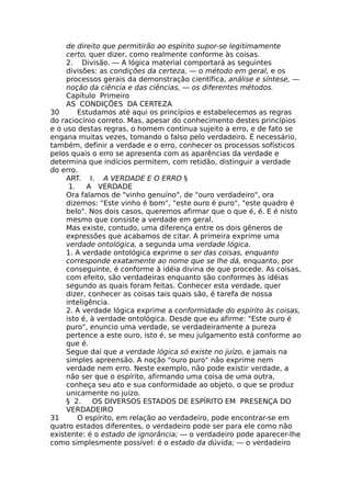 de direito que permitirão ao espírito supor-se legitimamente
certo, quer dizer, como realmente conforme às coisas.
2. Divisão. — A lógica material comportará as seguintes
divisões: as condições da certeza, — o método em geral, e os
processos gerais da demonstração científica, análise e síntese, —
noção da ciência e das ciências, — os diferentes métodos.
Capítulo Primeiro
AS CONDIÇÕES DA CERTEZA
30 Estudamos até aqui os princípios e estabelecemos as regras
do raciocínio correto. Mas, apesar do conhecimento destes princípios
e o uso destas regras, o homem continua sujeito a erro, e de fato se
engana muitas vezes, tomando o falso pelo verdadeiro. É necessário,
também, definir a verdade e o erro, conhecer os processos sofísticos
pelos quais o erro se apresenta com as aparências da verdade e
determina que indícios permitem, com retidão, distinguir a verdade
do erro.
ART. I. A VERDADE E O ERRO §
1. A VERDADE
Ora falamos de "vinho genuíno", de "ouro verdadeiro", ora
dizemos: "Este vinho é bom", "este ouro é puro", "este quadro é
belo". Nos dois casos, queremos afirmar que o que é, é. E é nisto
mesmo que consiste a verdade em geral.
Mas existe, contudo, uma diferença entre os dois gêneros de
expressões que acabamos de citar. A primeira exprime uma
verdade ontológica, a segunda uma verdade lógica.
1. A verdade ontológica exprime o ser das coisas, enquanto
corresponde exatamente ao nome que se lhe dá, enquanto, por
conseguinte, é conforme à idéia divina de que procede. As coisas,
com efeito, são verdadeiras enquanto são conformes às idéias
segundo as quais foram feitas. Conhecer esta verdade, quer
dizer, conhecer as coisas tais quais são, é tarefa de nossa
inteligência.
2. A verdade lógica exprime a conformidade do espírito às coisas,
isto é, à verdade ontológica. Desde que eu afirme: "Este ouro é
puro", enuncio uma verdade, se verdadeiramente a pureza
pertence a este ouro, isto é, se meu julgamento está conforme ao
que é.
Segue daí que a verdade lógica só existe no juízo, e jamais na
simples apreensão. A noção "ouro puro" não exprime nem
verdade nem erro. Neste exemplo, não pode existir verdade, a
não ser que o espírito, afirmando uma coisa de uma outra,
conheça seu ato e sua conformidade ao objeto, o que se produz
unicamente no juízo.
§ 2. OS DIVERSOS ESTADOS DE ESPÍRITO EM PRESENÇA DO
VERDADEIRO
31 O espírito, em relação ao verdadeiro, pode encontrar-se em
quatro estados diferentes, o verdadeiro pode ser para ele como não
existente: é o estado de ignorância; — o verdadeiro pode aparecer-lhe
como simplesmente possível: é o estado da dúvida; — o verdadeiro
 
