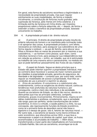 Em geral, esta forma do socialismo reconhece a legitimidade e a
necessidade da propriedade privada, mas quer regular
estritamente as suas modalidades, de forma a impedir,
inicialmente, a constituição de fortunas muito grandes, pela
supressão da herança, pelo menos em linha colateral, e a
limitação estrita da herança em linha direta, por impostos
progressivos sobre a fortuna adquirida, etc — depois, de forma a
estender a todos o benefício da propriedade privada, baseada
unicamente no trabalho.
304 4. A propriedade privada é de direito natural.
a) O principio. O direito de propriedade privada resulta da
própria natureza do homem e se manifesta pela inclinação inata
a se apropriar das coisas. A propriedade privada é, com efeito,
necessária ao indivíduo, para assegurar sua subsistência de uma
forma regular e estável, — ao pai de família, para educar seus
filhos e fornecer-lhes os meios de proverem por si mesmos a sua
subsistência, — ao homem como pessoa, quer dizer, como
indivíduo raciona] e livre, para assegurar sua independência real
em relação ao próximo — enfim, ao cidadão, que só é estimulado
ao trabalho de uma maneira ativa e perseverante, na medida em
que se pode beneficiar pessoalmente dos frutos de seu trabalho.
b) O papel do Estado. Segue-se deste princípio que o
Estada não pode intentar suprimir a propriedade individual, mas
ao contrário deve favorecer o acesso do maior número possível
de cidadãos à propriedade privada, garantia de segurança, de
liberdade e de dignidade — contanto que, por outro lado, venha
regular as modalidades de acesso à propriedade, fixar-lhes as
condições de uso e prevenir e reprimir os abusos.
c) Erros do socialismo. O comunismo e o coletivismio vão,
evidentemente, contra as exigências do direito natural, contra as
tendências mais profundas da natureza humana e, por
conseguinte, contra o bem dos indivíduos e da sociedade.
Quanto ao socialismo de Estado, se não é tão nocivo, devido às
atenuantes que traz ao princípio coletivista, comporta,
entretanto, graves inconvenientes. Primeiramente, inspira-se em
idéias materialistas e professa, erradamente, que a sociedade
não exige,-para ser perfeita, senão transformações de ordem
econômica. O vício e a virtude, a saúde pública e a Arte, na sua
concepção, são rigorosamente funções do Estado econômico,
como se a primeira fonte de desordem social não fosse o
egoísmo e o desejo de gozar, isto é, fatores de natureza moral. —
Por outro lado, o socialismo se baseia numa teoria errônea do
valor econômico, que discutimos acima (301), e que leva a
menosprezar o papel e os direitos do capital, quer dizer, os frutos
economizados e acumulados do trabalho. — Além disso,
transformando a maior parte dos trabalhadores em funcionários,
o Estado-Padrão, tão caro ao socialismo, encarregar-se-ia de
 
