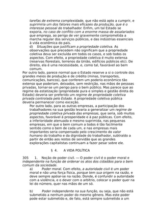 tarefas de extrema complexidade, que não está apto a cumprir, e
suprimiria um dos fatores mais eficazes da produção, que é o
interesse pessoal do trabalhador. Enfim, um tal Estado se
exporia, no caso de conflito com a enorme massa de assalariados
que emprega, ao perigo de ver gravemente comprometida a
marcha regular dos serviços públicos, e das indústrias essenciais
à vida econômica do país.
d) Situações que justificam a propriedade coletiva. As
observações que precedem não significam que a propriedade
coletiva deva ser excluída em todos os casos, e sob todos os
aspectos. Com efeito, a propriedade coletiva é muito extensa
(reservas florestais, terrenos da União, edifícios públicos etc). De
direito, ela é uma necessidade, e, como tal, favorável ao bem
comum.
Por outro lado, parece normal que o Estado reserve a si o controle dos
grandes meios de produção e de crédito (minas, transportes,
comunicações, bancos), que conferem um poderio econômico tão
extenso que poderiam, deixados, sem restrição, nas mãos de pessoas
privadas, tornar-se um perigo para o bem público. Mas parece que ao
regime da estatização (propriedade pura e simples e gestão direta do
Estado) deveria ser preferido um regime de propriedade coletiva
privada controlada pelo Estado. A propriedade coletiva pública
deveria permanecer como exceção.
Por outro lado, para as outras empresas, a participação dos
trabalhadores na sua gestão levaria a generalizar um regime de
propriedade coletiva privada das empresas, que seria, sob muitos
aspectos, favorável à prosperidade e à paz públicas. Com efeito,
a inferioridade atenuada e mesmo suprimida, nas pequenas
empresas, em que o bem comum a todos é tão facilmente
sentido como o bem de cada um, e nas empresas mais
importantes seria compensado pelo crescimento do valor
humano do trabalho e da dignidade do trabalhador, subtraído a
partir de então aos restos de servidão que as grandes
explorações capitalistas continuam a fazer pesar sobre ele.
§ 4. A VIDA POLÍTICA
305 1. Noção de poder civil. — O poder civil é o poder moral e
independente na função de ordenar os atos dos cidadãos para o bem
comum da sociedade.
a) Poder moral. Com efeito, a autoridade civil é um poder
moral e não uma força física, porque tem sua origem na razão, e
deve sempre apóiar-se na razão. Donde, é confundir a autoridade
com a violência, e o dever com o arbítrio, colocar o poder quer na
lei do número, quer nas mãos de um só.
b) Poder independente na sua função, ou seja, que não está
submetido a nenhum poder do mesmo gênero. Mas este poder
pode estar submetido e, de fato, está sempre submetido a um
 