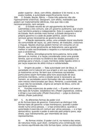 poder superior : deve, com efeito, obedecer à lei moral, e, na
exata medida, à autoridade especificamente moral.
306 2. Estado, Nação, Pátria. — Estas três palavras não são
rigorosamente sinônimas. Designam, com efeito, realidades que
podem ser materialmente idênticas, mas que não o são
necessariamente, nem sempre.
a) O Estado resulta de um agrupamento de famílias
submetidas a leis comuns, sob um governo autônomo, que vivam
num território próprio e independente. Este é o aspecto material
do Estado. Num sentido mais formal, o Estado designará o
próprio governo e a sede do poder político, assim como os
serviços gerais necessários ao governo do país.
b) A Nação representa, antes, uma unidade moral resultante
da comunidade de raças, ou, pelo menos, de tradições, costumes
e línguas. Nações diversas podem formar em conjunto um só
Estado, que tende geralmente ao federalismo, para garantir
melhor a cada nacionalidade o respeito e a manutenção daquilo
que a caracteriza.
c) A Pátria, etimològicamente terra paterna, terra onde
dormem os mortos, é a nação considerada como uma grande
família, que se enraíza na distância das idades passadas e se
prolonga para o futuro, e cujos membros estão ligados entre si
por laços especiais de afeto mútuo e solidariedade.
3. Origem do poder. — Toda autoridade vem de Deus. A
sociedade civil é natural em sua origem e em sua natureza, como
já mostramos acima. Se bem que numerosas sociedades
particulares sejam formadas pela livre associação de seus
primeiros membros, como o estado social é necessário ao
homem, as sociedades assim formadas não são menos naturais
nem menos intencionadas por Deus. Portanto, a autoridade, sem
a qual não há sociedade, origina-se sempre de Deus, como de
sua fonte primeira.
4. Funções essenciais do poder civil. — O poder civil exerce
três tipos de funções: estabelece leis {Poder Legislativo), ordena
e dirige a sua execução {Poder Executivo) — julga os diversos
delitos {Poder Judiciário).
307 5. As diferentes formas do poder civil.
a) As formas-tipos de governo. Costumam-se distinguir três
formas-tipos de governo: o tipo monárquico, quando o poder
reside numa única pessoa, — o tipo aristocrático, quando a
autoridade é exercida em comum por várias pessoas, — e o tipo
democrático, quando o poder é exercido pelo próprio povo, seja
direta, seja indiretamente, por intermédio de seus
representantes.
b) As formas mistas. O poder civil é, na maioria das vezes,
de natureza mista, quer dizer, comporta uma combinação mais
ou menos equilibrada das três formas-tipos: certas constituições
 