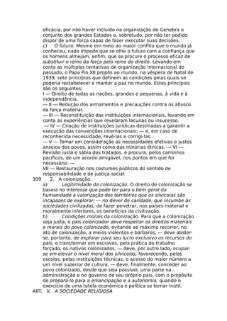 eficácia, por não haver incluído na organização de Genebra o
conjunto dos grandes Estados e, sobretudo, por não ter podido
dispor de uma força capaz de fazer executar suas decisões.
c) O futuro. Mesmo em meio ao maior conflito que o mundo já
conheceu, nada impede que se olhe o futuro com a confiança que
os homens almejam, enfim, que se procure o processo eficaz de
substituir o reino da força pelo reino do direito. Levando em
conta as múltiplas tentativas de organização internacional do
passado, o Papa Pio XII propôs ao mundo, na véspera de Natal de
1939, sete princípios que definem as condições pelas quais se
poderia restabelecer e manter a paz no mundo. Estes princípios
são os seguintes:
I — Direito de todas as nações, grandes e pequenas, à vida e à
independência.
— II — Redução dos armamentos e precauções contra os abusos
da força material.
— III — Reconstituição das instituições internacionais, levando em
conta as experiências que revelaram lacunas ou insucesso.
— IV — Criação de instituições jurídicas destinadas a garantir a
execução das convenções internacionais; — e, em caso de
reconhecida necessidade, revê-las e corrigi-las.
— V — Tomar em consideração as necessidades efetivas e justos
anseios dos povos, assim como das minorias étnicas. — VI —
Revisão justa e sábia dos tratados, e procura, pelos caminhos
pacíficos, de um acordo amigável, nos pontos em que for
necessário. —
VII — Restauração nos costumes públicos do sentido de
responsabilidade e de justiça social.
309 2. A colonização.
a) Legitimidade da colonização. O direito de colonização se
baseia no interesse que pode ter para o bem geral da
humanidade a valorização dos territórios que os silvícolas são
incapazes de explorar; — no dever de caridade, que incumbe às
sociedades civilizadas, de fazer penetrar, nos países material e
moralmente inferiores, os benefícios da civilização.
b) Condições morais da colonização. Para que a colonização
seja justa, o pais colonizador deve respeitar os direitos materiais
e morais do povo colonizado, evitando ao máximo recorrer, no
ato de colonização, a meios violentos e bárbaros, — deve abster-
se, portanto, de explorar para seu lucro exclusivo os recursos do
país, e transformar em escravos, pela prática do trabalho
forçado, os nativos colonizados, — deve, por outro lado, ocupar-
se em elevar o nível moral dos silvícolas, favorecendo, pelas
escolas, pelas instituições técnicas, o acesso do maior número a
um nível superior de cultura, — deve, finalmente, conceder ao
povo colonizado, desde que seja possível, uma parte na
administração e no governo de seu próprio país, com o propósito
de prepará-lo para a emancipação e a autonomia, quando o
exercício de uma tutela econômica e política se tornar inútil.
ART. V. A SOCIEDADE RELIGIOSA
 