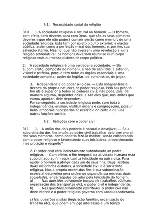 § 1. Necessidade social da religião
310 1. A sociedade religiosa é natural ao homem. — O homem,
com efeito, tem deveres para com Deus, que são os seus primeiros
deveres e que ele não poderá cumprir senão como membro de uma
sociedade religiosa. Esta tem por objeto o culto exterior, a oração
pública, assim como a perfeição moral dos homens, e, por fim, sua
salvação eterna. Mesmo que não tivessem uma revelação e uma
religião sobrenatural, os homens deveriam reunir-se num corpo
religioso mais ou menos distinto do corpo político.
2. A sociedade religiosa é uma verdadeira sociedade. — Ela
é, com efeito, composta de homens, e não de espíritos. É exterior,
visível e perfeita, porque tem todos os órgãos essenciais a uma
sociedade completa: poder de legislar, de administrar, de julgar.
3. Independência do poder religioso. — Esta independência
decorre da própria natureza do poder religioso. Pelo seu próprio
fim ele é superior a todos os poderes civis; não pode, pois, de
maneira alguma, depender deles, e são eles que, nos limites que
vamos apontar, dele dependem.
Por conseguinte, a sociedade religiosa pode, com toda a
independência, ensinar, instituir ordens e congregações, possuir
bens temporais necessários ao exercício do culto e de suas
outras funções sociais.
§ 2. Relações com o poder civil
311 1. A união dos dois poderes é natural e desejável. — Se a
subordinação dos fins impõe ao poder civil trabalhar pelo bem moral
dos seus membros, como poderia fazê-lo melhor, senão colaborando
com o poder religioso e favorecendo suas iniciativas, proporcionando-
lhes proteção e respeito?
2. O poder civil está indiretamente subordinado ao poder
religioso. — Com efeito, o fim temporal da atividade humana está
subordinado ao fim espiritual da felicidade na outra vida. Para
ajudar o homem a.atingir cada um de seus fins, Deus instituiu
duas sociedades distintas, a sociedade civil e a sociedade
religiosa. Mas a própria ordem dos fins e sua subordinação
essencial determina uma ordem de dependência entre as duas
sociedades, encarregadas de velar pela felicidade do homem.
a) Nas questões puramente temporais (trabalhos públicos,
organização dos transportes etc), o poder civil é independente.
b) Nas questões puramente espirituais, o poder civil não
deve intervir e o poder religioso governa com absoluta soberania.
c) Nas questões mistas (legislação familiar, organização do
trabalho etc), que põem em jogo interesses a um tempo
 