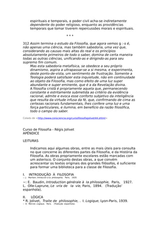 espirituais e temporais, o poder civil acha-se indiretamente
dependente do poder religioso, enquanto as providências
temporais que tomar tiverem repercussões morais e espirituais.
* * *
312 Assim termina o estudo da Filosofia, que agora vemos g :-s é,
não apenas uma ciência, mas também sabedoria, uma vez que,
considerando as causas mais altas do real e os princípios
absolutamente primeiros de todo o saber, domina de certa maneira
todas as outras ciências, unificando-as e dirigindo-as para seu
supremo fim comum.
Mas esta sabedoria metafísica, se obedece a seu próprio
dinamismo, aspira a ultrapassar-se a si mesma, e experimenta,
deste ponto-de-vista, um sentimento de frustração. Somente a
Teologia poderá satisfazer esta inquietude, não em continuidade
ao objeto da Filosofia, mas como efeito de uma luz super
abundante e super eminente, que é a da Revelação divina.
A filosofia cristã é propriamente aquela que, permanecendo
constante e estritamente submetida ao critério da evidência
racional, admite e evoca esse conforto subjetivo da inteligência
que resulta da virtude infusa da fé, que, confirmando de cima as
certezas racionais fundamentais, lhes confere uma luz e uma
força particulares, e ilumina, em benefício da razão filosófica,
todo o campo do saber.
Colado de <http://www.consciencia.org/cursofilosofiajolivet44.shtml>
Curso de Filosofia - Régis Jolivet
APÊNDICE
LEITURAS
Indicamos aqui algumas obras, entre as mais úteis para consulta
no que concerne às diferentes partes da Filosofia, e da História da
Filosofia. As obras propriamente escolares estão marcadas com
um asterisco. O conjunto destas obras, a que convém
acrescentar os textos originais dos grandes filósofos, é suficiente
para formar uma biblioteca para a classe de Filosofia.
I. INTRODUÇÃO À FILOSOFIA
::: J. Maritain, Intrducion à Ia philosophie, Paris, 1920.
~: E. Baudin, Introduction générale à Ia philosophie, Paris, 1927.
L. Olle-Laprune, Le vrix de Ia vie, Paris, 1894. (Tradução’
espanhola).
II. LÓGICA
* R. Jolivet, Traite de philosophie, . I. Logique, Lyon-Paris, 1939.
:: D. Mercier, Logique, Paris. (Tradução espanhola).
 