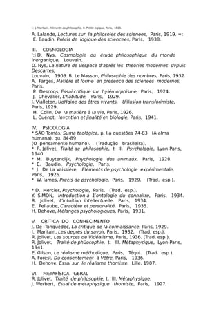 ::: J. Maritain, Eléments de philosophie, II. Petite logique, Paris, 1923.
A. Lalande, Lectures sur Ia philosoies des scienees, Paris, 1919. =:
E. Baudin, Précis de logique des sciencees, Paris, 1938.
III. COSMOLOGIA
‘:i D. Nys, Cosmologie ou étude philosophique du monde
inorganique, Louvain.
D. Nys, La nature de Vespace d’après les théories modernes dvpuis
Descartes,
Louvain, 1908. R. Le Masson, Philosophie des nombres, Paris, 1932.
A. Farges, Matière et forme en présence des scienees modernes,
Paris.
P. Descoqs, Essai critique sur hylémorphisme, Paris, 1924.
J. Chevalier, L’habitude, Paris, 1929.
J. Vialleton, UoHgine des êtres vivants. Uillusion transforimiste,
Paris, 1929.
H. Colin, De Ia matière à Ia vie, Paris, 1926.
L. Cuénot, Invcntion et jinalité en biologie, Paris, 1941.
IV. PSICOLOGIA
* SÃO Tomás, Suma teológica, p. l.a questões 74-83 (A alma
humana), qu. 84-89
(O pensamento humano). (Tradução brasileira).
* R. Jolivet, Traité de philosophie, t. II. Psychologie, Lyon-Paris,
1940.
* M. Buytendijk, Phychologie des animaux, Paris, 1928.
* E. Baudin, Psychologie, Paris.
* J. De La Vaissière, Eléments de psychologie expérimentale,
Paris, 1926.
* W. James, Précis de psychologie, Paris, 1929. (Trad. esp.).
* D. Mercier, Psychologie, Paris. (Trad. esp.).
Y. SiMON, Introduction à 1′ontologie du connaitre, Paris, 1934.
R. Jolivet, L’intuition intellectuelle, Paris, 1934.
E. Pellaube, Caractère et personalité, Paris, 1935.
H. Dehove, Mélanges psychologiques, Paris, 1931.
V. CRÍTICA DO CONHECIMENTO
J. De Tonquédec, La critique de Ia connaissance. Paris, 1929.
J. Maritain, Les degrès du savoir, Paris, 1932. (Trad. esp.).
R. Jolivet, Les sources de Vidéalisme, Paris, 1936. (Trad. esp.).
R. Jolivet, Traité de phüosophie, t. III. Métaphysique, Lyon-Paris,
1941.
E. Gilson, Le réalisme méthodique, Paris, Téqui. (Trad. esp.).
A. Forest, Du consentement à Vêtre, Paris, 1936.
H. Dehove, Essai sur le réalisme thomiste, Lille, 1907.
VI. METAFÍSICA GERAL
R. Jolivet, Traité de philosopkie, t. III. Métaphysique.
J. Werbert, Essai de métaphysique thomiste, Paris, 1927.
 