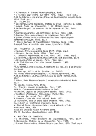 * A. Valensin, A travers Ia métaphysique, Paris.
* J. Maritain, Sept leçons sur Vêtre, Paris, Téqui. (Trad. esp.).
A.-D. Sertillanges, Les grandes thèses de Ia phiosophie tomiste, Paris,
1928. (Trad. esp.).
VII. TEODICÉIA
* São Tomás, Suma teológica, Tratado de Deus (parte l.a, q. Ia26).
* Jolivet, Traité de phüosophie, t. III. Métaphysique.
A. D.-Sertillanges, Les sources de Ia croyance en Dieu, Paris,
1905.
R. Garrigou-Lagrange, Les perfections dwines, Paris, 1936.
E. Rabeau. Dieu, son existence, sa providence, Paris, 1933.
R. Jolivet, Études sur le problème de Dieu dans Ia phüosophie
contemporaine,Lyon, Paris, 1932.
P. Siwek, Spinoza et le panthéisme religieux, Paris, 1927.
A. Angel, Dieu, accessible à Ia raison, Lyon-Paris, 1941.
VIII. FILOSOFIA DA ARTE
J. Maritain, Arte e escolástica, Paris, 1927. (Trad. esp.).
H. Bergson, Le rire, Paris, 1900. (Trad. esp.).
H. Delacroix, Psychologie, de 1′art, Paris, 1927. (Trad. esp.).
E. de Bruyne, Esquisse d’une phüosophie de 1′art, Bruxelles, 1930.
H. Bremond, Prièrc et poésie, Paris. (Trad. esp.).
M. de Wulf, Uoeuvre d’art et Ia beauté, Louvain, 1920.
IX. MORAL
* SÃO Tomás, Suma teológica, A beatitude (Ia. Ilae., qu. 1-5); Os atos
humanos
(Ia. Ilae., qu. 6-21); A lei (Ia.-IIae., qu. 90-97).
* R. Jolivet, Traité de phüosophie, t. IV. Morale, Lyon-Paris, 1942.
A.-D. Sertillanges, La phüosophie morale de Saint Thomas, Paris,
1942.
E. Gilson, Saint Thomas d’Aquin (Les moralistas chrétiens), Paris,
1927.
* E. Baudin, Morale, Paris, 1936.
Ed. Thamiry, Morale individuelle, Paris, 1935.
D’Hulst, Confércnces de Notre-Dame de Paris.
* Schwalm, Leçons de phüosophie socialc, Paris, 1910.
J. Vialatoux, Philosophie économique, Paris, 1933.
J. Haessle, Le travail, Paris, 1933.
A. Valensin, Cours de droit naturel, Paris, 1922.
La Tour du Pin, Vers un ordre social chrétien, Paris, 1909.
Goets-Brief, Le prolétariat industriei, Paris.
M. Blondel, Textes et commentaires, par A. Valensin e Y. de
Montcheuil. Paris, 1934.
Leão XIII, Encíclica Rerum Novaram, 1891.
Pio XI, Encíclica Quadragésimo ano, 1931.
X. HISTÓRIA DA FILOSOFIA
F.-J. Thonnard, Précis d’histoire de Ia philosophie, Paris, 1937.
D. Barbedette, Histoire de Ia philosophie, Paris, 1938.
J. Burnert, Uaurore de Ia philosophie grecque, Paris, 1919 (Trad. esp.).
 