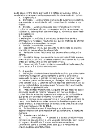 pode aparecer-lhe como provável: é o estado de opinião; enfim, o
verdadeiro pode aparecer-lhe como evidente: é o estado de certeza.
A. A ignorância.
1. Definição. — A ignorância é um estado puramente negativo,
que consiste na ausência de todo conhecimento relativo a um
objeto.
2. Divisão. — A ignorância pode ser: vencível ou invencível,
conforme esteja ou não em nosso poder fazê-la desaparecer; —
culpável ou desculpável, conforme seja ou não nosso dever fazê-
la desaparecer.
B. A dúvida.
1. Definição. — A dúvida á um estado de equilíbrio entre a
afirmação e a negação, resultando daí que os motivos de afirmar
contrabalançam os motivos de negar.
2. Divisão. — A dúvida pode ser:
a) Espontânea, isto é, que consiste na abstenção do espírito
por falta de exame do pró e do contida.
b) Refletida, isto é, resultante dos exames das razões pró e
contra.
c) Metódica, isto é, que consiste na suspensão fictícia ou real.
mas sempre provisória, do assentimento a uma asserção tida até
então por certa, a fim de lhe controlar o valor.
d) Universal, isto é, que consiste em considerar toda asserção
como incerta. É a dúvida dos cépticos.
C. A opinião.
1. Definição. — A opinião é o estado de espírito que afirma com
temor de se enganar. Contrariamente à dúvida, que é uma
suspensão do juízo, a opinião consiste, pois, em afirmar, mas de
tal maneira que as razões de negar não sejam eliminadas por
uma certeza total. O valor da opinião depende assim da maior ou
menor probabilidade das razões que fundamentam a afirmação.
2. Divisão da probabilidade.
a) Probabilidade matemática. É aquela em que todos os casos
possíveis, sendo da mesma natureza, em número finito, e
conhecidos de antemão, apresentam um grau de probabilidade
que pode ser avaliado de forma fracionária. O denominador
exprimi o número do casos possíveis e o numerador o número de
casos favoráveis Numa caixa que contenha 6 bolas pretas e 4
bolas brancas, a probabilidade de extração de uma. bola branca
será matematicamente de 4/1.0.
b) Probabilidade moral. É aquela que se aplica aos
acontecimentos em que intervém em qualquer grau a liberdade
humana.
D). A certeza e a evidência.
32 1. Definições. A certeza é o estado do espírito que
consiste na adesão firme, a urna verdade conhecida,, sem temor
do engano. A evidência é o que fundamenta a certeza.
Definimo-la como a clareza plena pela qual o verdadeiro se
impõe à adesão da inteligência.
 