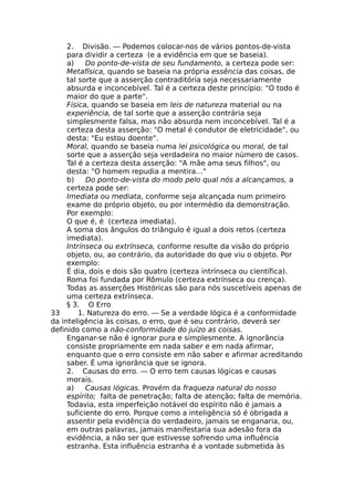 2. Divisão. — Podemos colocar-nos de vários pontos-de-vista
para dividir a certeza (e a evidência em que se baseia).
a) Do ponto-de-vista de seu fundamento, a certeza pode ser:
Metafísica, quando se baseia na própria essência das coisas, de
tal sorte que a asserção contraditória seja necessariamente
absurda e inconcebível. Tal é a certeza deste princípio: "O todo é
maior do que a parte".
Física, quando se baseia em leis de natureza material ou na
experiência, de tal sorte que a asserção contrária seja
simplesmente falsa, mas não absurda nem inconcebível. Tal é a
certeza desta asserção: "O metal é condutor de eletricidade", ou
desta: "Eu estou doente".
Moral, quando se baseia numa lei psicológica ou moral, de tal
sorte que a asserção seja verdadeira no maior número de casos.
Tal é a certeza desta asserção: "A mãe ama seus filhos", ou
desta: "O homem repudia a mentira…"
b) Do ponto-de-vista do modo pelo qual nós a alcançamos, a
certeza pode ser:
Imediata ou mediata, conforme seja alcançada num primeiro
exame do próprio objeto, ou por intermédio da demonstração.
Por exemplo:
O que é, é (certeza imediata).
A soma dos ângulos do triângulo é igual a dois retos (certeza
imediata).
Intrínseca ou extrínseca, conforme resulte da visão do próprio
objeto, ou, ao contrário, da autoridade do que viu o objeto. Por
exemplo:
É dia, dois e dois são quatro (certeza intrínseca ou científica).
Roma foi fundada por Rômulo (certeza extrínseca ou crença).
Todas as asserções Históricas são para nós suscetíveis apenas de
uma certeza extrínseca.
§ 3. O Erro
33 1. Natureza do erro. — Se a verdade lógica é a conformidade
da inteligência às coisas, o erro, que é seu contrário, deverá ser
definido como a não-conformidade do juízo as coisas.
Enganar-se não é ignorar pura e simplesmente. A ignorância
consiste propriamente em nada saber e em nada afirmar,
enquanto que o erro consiste em não saber e afirmar acreditando
saber. É uma ignorância que se ignora.
2. Causas do erro. — O erro tem causas lógicas e causas
morais.
a) Causas lógicas. Provém da fraqueza natural do nosso
espírito; falta de penetração; falta de atenção; falta de memória.
Todavia, esta imperfeição notável do espírito não é jamais a
suficiente do erro. Porque como a inteligência só é obrigada a
assentir pela evidência do verdadeiro, jamais se enganaria, ou,
em outras palavras, jamais manifestaria sua adesão fora da
evidência, a não ser que estivesse sofrendo uma influência
estranha. Esta influência estranha é a vontade submetida às
 