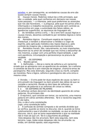paixões, e, por conseguinte, as verdadeiras causas do erro são
quase sempre causas morais.
b) Causas morais. Podemos reduzi-las a três principais, que
são: a vaidade, pela qual confiamos em demasia nas nossas
luzes pessoais, — o interesse, pelo qual preferimos as asserções
que nos são favoráveis, — a preguiça, pela qual recuamos ante a
informação e o trabalho necessários, aceitando sem controle os
preconceitos em voga, a autoridade dos falsos sábios, as
aparências superficiais, os equívocos da linguagem etc.
3. Os remédios contra o erro. — Se o erro tem causas lógicas e
causas morais, devemos combatê-lo por remédios lógicos e reme
dos morais.
a) Remédios lógicos. Constituem espécie de higiene
intelectual, e tendem a desenvolver a retidão e o vigor do
espírito, pela aplicação metódica das regras lógicas e, pelo
controle da imagina ção, o desenvolvimento da memória.
b) Remédios morais. São, naturalmente, os mais importantes.
Resumem-se no amor da verdade que nos inclina a desconfiar de
nós mesmos, a julgar com uma perfeita imparcialidade, a agir
com paciência, circunspeção e perseverança na procura da
verdade.
ART, II. OS SOFISMAS
§ 1. Noções gerais
34 1. Definições. — Dá-se o nome de sofisma a um raciocínio
errado que se apresenta com as aparências da verdade. Se o sofisma
é cometido de boa-fé e sem intenção de enganar, chamá-lo-emos de
paralogismo. Mas esta distinção, segundo a boa ou má-fé, compete
ao moralista. Para o lógico, sofisma e paralogismo são uma única e
mesma coisa.
2. Divisão. — O erro pode ter duas espécies de causa: ou bem o
erro provém da linguagem ou bem provém das idéias de que se
compõe o raciocínio. Donde os dois tipos de sofismas: os
Sofismas de palavras e os sofismas de coisas ou idéias.
§ 2. OS SOFISMAS DE PALAVRAS
Os sofismas verbais decorrem da identidade aparente de certas
palavras. Os principais são:
2. O equívoco, que consiste em tomar, no raciocínio, uma mesma
palavra em vários sentidos diferentes. Tal é o raciocínio seguinte:
O cão ladra.
Ora, o cão é uma constelação.
Logo, uma constelação ladra.
2. A confusão do sentido composto e do sentido dividido que
se verifica, quando se reúne no discurso, isto é, quando se toma
coletivamente o que é dividido na realidade, ou que se divide no
discurso, isto é, que se toma separadamente o que na realidade
não é mais do que um. Tal é o argumento do pródigo:
Esta despesa não me arruinará. Nem esta segunda, nem esta
terceira. Logo, todas estas despesas não me arruinarão. ou
então, em sentido oposto, este argumento:
 