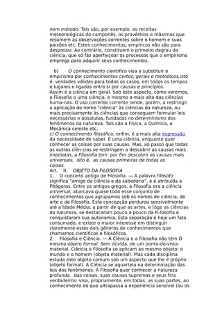 nem método. Tais são, por exemplo, as receitas
meteorológicas do camponês, os provérbios e máximas que
resumem as observações correntes sobre o homem e suas
paixões etc. Estes conhecimentos, empíricos não são para
desprezar. Ao contrário, constituem o primeiro degrau da
ciência, que só faz aperfeiçoar os processos que o empirismo
emprega para adquirir seus conhecimentos.
b) O conhecimento científico visa a substituir o
empirismo por conhecimentos certos, gerais e metódicos,isto
é, verdades válidas para todos os casos, em todos os tempos
e lugares e ligadas entre si por causas e princípios.
Assim é a ciência em geral. Sob este aspecto, como veremos,
a Filosofia o uma ciência, e mesmo a mais alta das ciências
huma-nas. O uso corrente corrente tende, porém, a restringir
a aplicação do nome "ciência" às ciências da natureza, ou
mais precisamente às ciências que conseguem formular leis
necessárias e absolutas, fundadas no determinismo dos
fenômenos da natureza. Tais são a Física, a Química, a
Mecânica celeste etc.
c) O conhecimento filosófico, enfim, é a mais alta expressão
da necessidade de saber. É uma ciência, enquanto quer
conhecer as coisas por suas causas. Mas, ao passo que todas
as outras ciên-cias se restringem a descobrir as causas mais
imediatas, a Filosofia tem por fim descobrir as causas mais
universais, isto é, as causas primeiras de todas as
coisas.
Art. II. OBJETO DA FILOSOFIA
1. O conceito antigo de Filosofia. — A palavra filósofo
significa "amigo da ciência e da sabedoria", e é atribuída a
Pitágoras. Entre ps antigos gregos, a Filosofia era a ciência
universal; abarcava quase todo esse conjunto de
conhecimentos que agrupamos sob os nomes de ciência, de
arte e de Filosofia. Esta concepção perdurou sensivelmente
até a Idade Média, a partir de que as artes, e [ogo as ciências
da natureza, se destacaram pouco a pouco da Fi-losofia e
conquistaram sua autonomia. Esta separação é hoje um fato
consumado, e existe o maior interesse em distinguir
claramente estes dois gêneros de conhecimentos que
chamamos científicos e filosóficos.
2. Filosofia e Ciência. — A Ciência e a Filosofia não têm O
mesmo objeto formal. Sem dúvida, de um ponto-de-vista
material, Ciência e Filosofia se aplicam ao mesmo objeto: o
mundo e o homem (objeto material). Mas cada disciplina
estuda este objeto comum sob um aspecto que lhe é próprio
(objeto formal). A Ciência se aquartela na determinação das
leis dos fenômenos. A Filosofia quer conhecer a natureza
profunda das coisas, suas causas supremas e seus fins
verdadeiros: visa, propriamente, em todas; as suas partes, ao
conhecimento do que ultrapassa a experiência sensível (ou os
 